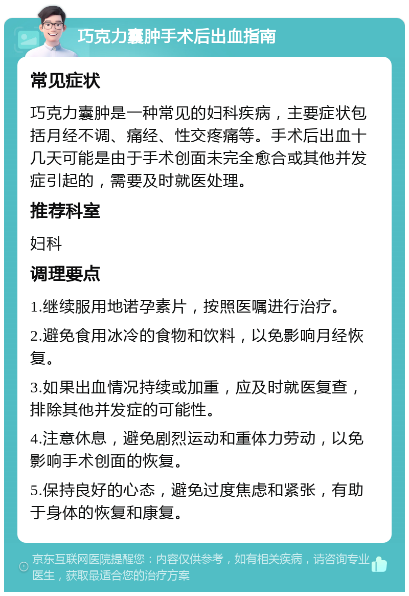 巧克力囊肿手术后出血指南 常见症状 巧克力囊肿是一种常见的妇科疾病，主要症状包括月经不调、痛经、性交疼痛等。手术后出血十几天可能是由于手术创面未完全愈合或其他并发症引起的，需要及时就医处理。 推荐科室 妇科 调理要点 1.继续服用地诺孕素片，按照医嘱进行治疗。 2.避免食用冰冷的食物和饮料，以免影响月经恢复。 3.如果出血情况持续或加重，应及时就医复查，排除其他并发症的可能性。 4.注意休息，避免剧烈运动和重体力劳动，以免影响手术创面的恢复。 5.保持良好的心态，避免过度焦虑和紧张，有助于身体的恢复和康复。