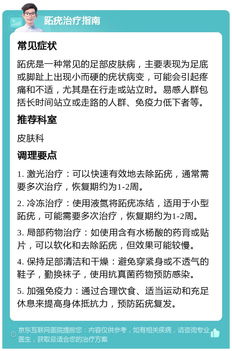 跖疣治疗指南 常见症状 跖疣是一种常见的足部皮肤病，主要表现为足底或脚趾上出现小而硬的疣状病变，可能会引起疼痛和不适，尤其是在行走或站立时。易感人群包括长时间站立或走路的人群、免疫力低下者等。 推荐科室 皮肤科 调理要点 1. 激光治疗：可以快速有效地去除跖疣，通常需要多次治疗，恢复期约为1-2周。 2. 冷冻治疗：使用液氮将跖疣冻结，适用于小型跖疣，可能需要多次治疗，恢复期约为1-2周。 3. 局部药物治疗：如使用含有水杨酸的药膏或贴片，可以软化和去除跖疣，但效果可能较慢。 4. 保持足部清洁和干燥：避免穿紧身或不透气的鞋子，勤换袜子，使用抗真菌药物预防感染。 5. 加强免疫力：通过合理饮食、适当运动和充足休息来提高身体抵抗力，预防跖疣复发。