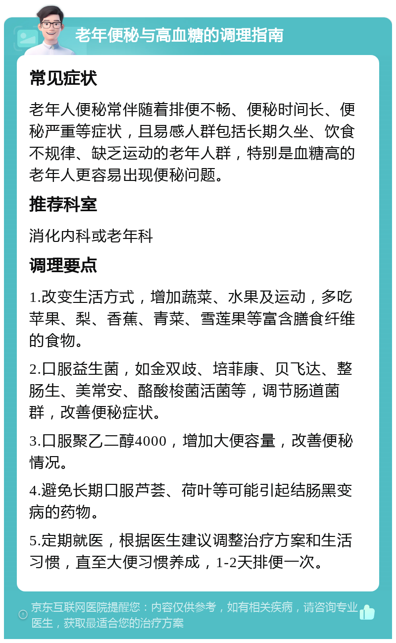 老年便秘与高血糖的调理指南 常见症状 老年人便秘常伴随着排便不畅、便秘时间长、便秘严重等症状，且易感人群包括长期久坐、饮食不规律、缺乏运动的老年人群，特别是血糖高的老年人更容易出现便秘问题。 推荐科室 消化内科或老年科 调理要点 1.改变生活方式，增加蔬菜、水果及运动，多吃苹果、梨、香蕉、青菜、雪莲果等富含膳食纤维的食物。 2.口服益生菌，如金双歧、培菲康、贝飞达、整肠生、美常安、酪酸梭菌活菌等，调节肠道菌群，改善便秘症状。 3.口服聚乙二醇4000，增加大便容量，改善便秘情况。 4.避免长期口服芦荟、荷叶等可能引起结肠黑变病的药物。 5.定期就医，根据医生建议调整治疗方案和生活习惯，直至大便习惯养成，1-2天排便一次。