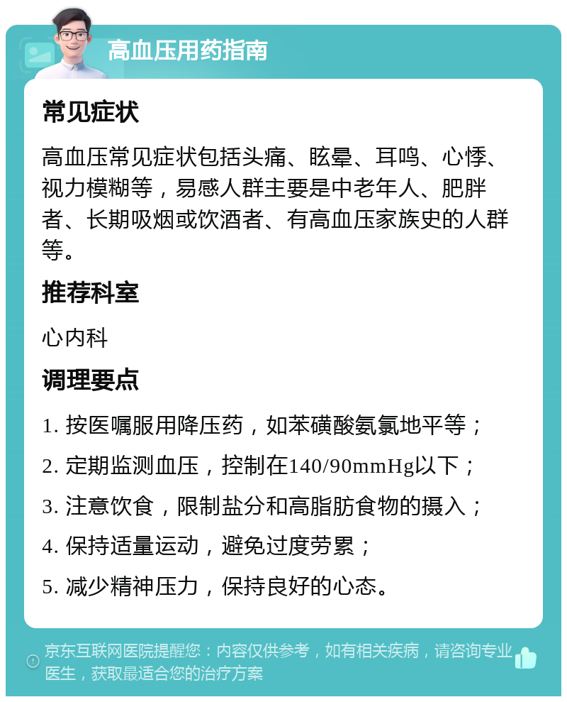 高血压用药指南 常见症状 高血压常见症状包括头痛、眩晕、耳鸣、心悸、视力模糊等，易感人群主要是中老年人、肥胖者、长期吸烟或饮酒者、有高血压家族史的人群等。 推荐科室 心内科 调理要点 1. 按医嘱服用降压药，如苯磺酸氨氯地平等； 2. 定期监测血压，控制在140/90mmHg以下； 3. 注意饮食，限制盐分和高脂肪食物的摄入； 4. 保持适量运动，避免过度劳累； 5. 减少精神压力，保持良好的心态。