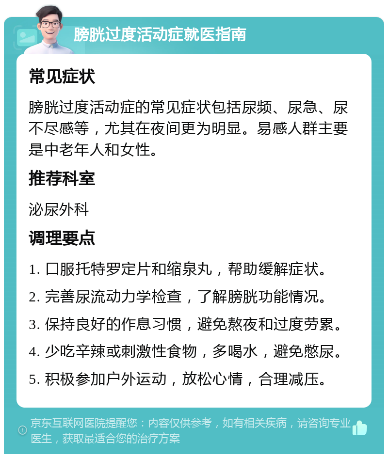 膀胱过度活动症就医指南 常见症状 膀胱过度活动症的常见症状包括尿频、尿急、尿不尽感等，尤其在夜间更为明显。易感人群主要是中老年人和女性。 推荐科室 泌尿外科 调理要点 1. 口服托特罗定片和缩泉丸，帮助缓解症状。 2. 完善尿流动力学检查，了解膀胱功能情况。 3. 保持良好的作息习惯，避免熬夜和过度劳累。 4. 少吃辛辣或刺激性食物，多喝水，避免憋尿。 5. 积极参加户外运动，放松心情，合理减压。