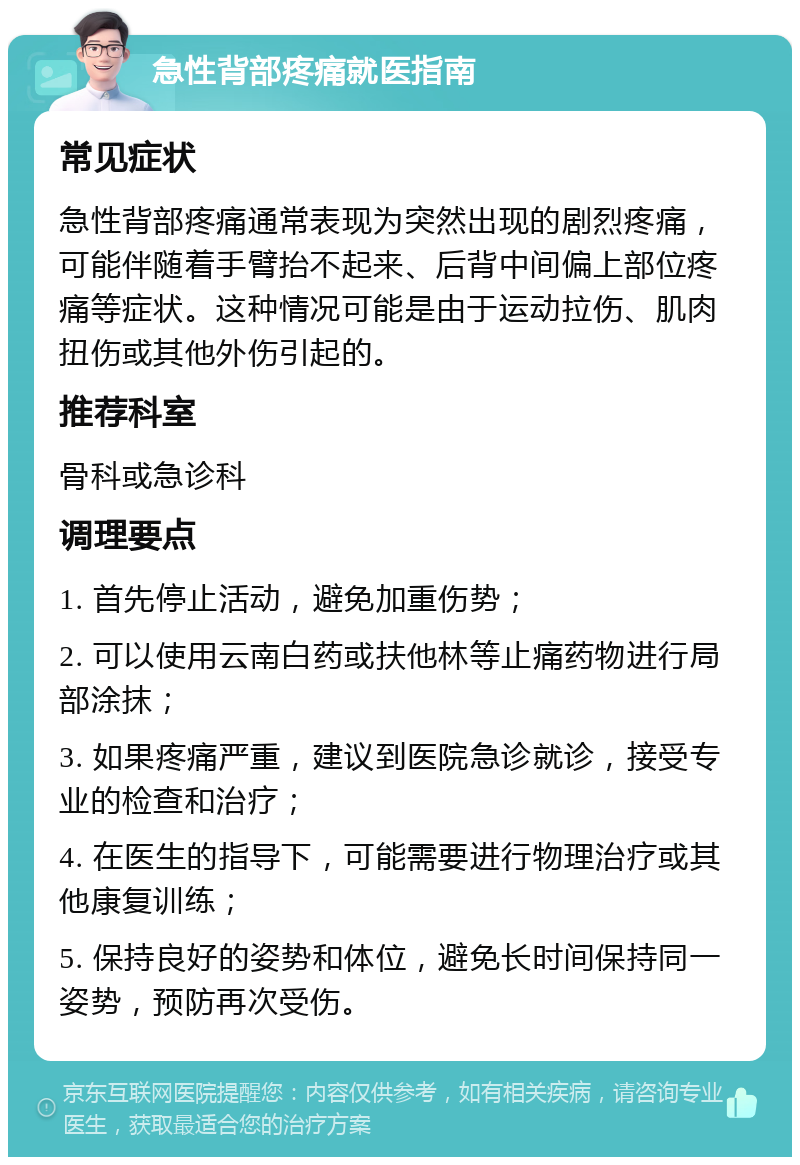 急性背部疼痛就医指南 常见症状 急性背部疼痛通常表现为突然出现的剧烈疼痛，可能伴随着手臂抬不起来、后背中间偏上部位疼痛等症状。这种情况可能是由于运动拉伤、肌肉扭伤或其他外伤引起的。 推荐科室 骨科或急诊科 调理要点 1. 首先停止活动，避免加重伤势； 2. 可以使用云南白药或扶他林等止痛药物进行局部涂抹； 3. 如果疼痛严重，建议到医院急诊就诊，接受专业的检查和治疗； 4. 在医生的指导下，可能需要进行物理治疗或其他康复训练； 5. 保持良好的姿势和体位，避免长时间保持同一姿势，预防再次受伤。