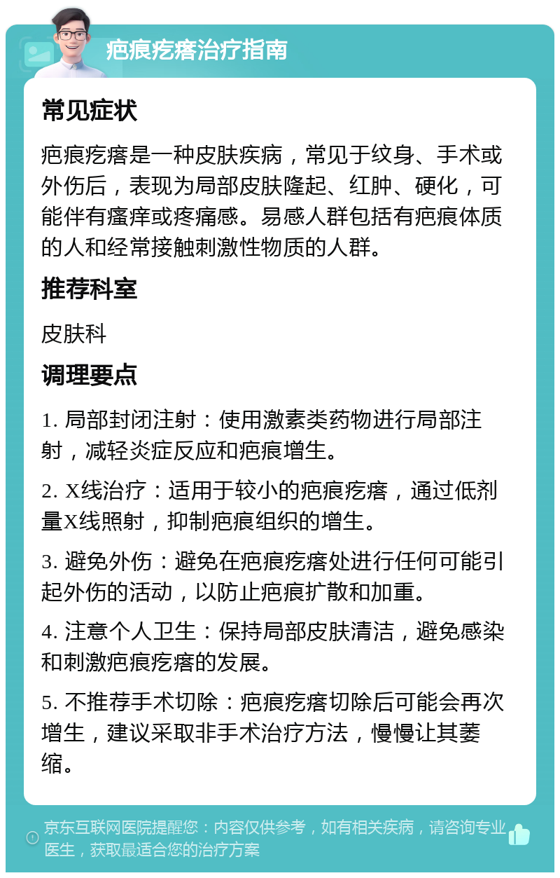 疤痕疙瘩治疗指南 常见症状 疤痕疙瘩是一种皮肤疾病，常见于纹身、手术或外伤后，表现为局部皮肤隆起、红肿、硬化，可能伴有瘙痒或疼痛感。易感人群包括有疤痕体质的人和经常接触刺激性物质的人群。 推荐科室 皮肤科 调理要点 1. 局部封闭注射：使用激素类药物进行局部注射，减轻炎症反应和疤痕增生。 2. X线治疗：适用于较小的疤痕疙瘩，通过低剂量X线照射，抑制疤痕组织的增生。 3. 避免外伤：避免在疤痕疙瘩处进行任何可能引起外伤的活动，以防止疤痕扩散和加重。 4. 注意个人卫生：保持局部皮肤清洁，避免感染和刺激疤痕疙瘩的发展。 5. 不推荐手术切除：疤痕疙瘩切除后可能会再次增生，建议采取非手术治疗方法，慢慢让其萎缩。