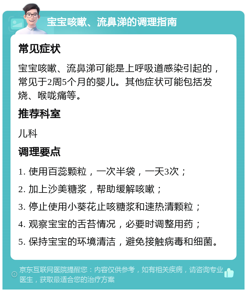 宝宝咳嗽、流鼻涕的调理指南 常见症状 宝宝咳嗽、流鼻涕可能是上呼吸道感染引起的，常见于2周5个月的婴儿。其他症状可能包括发烧、喉咙痛等。 推荐科室 儿科 调理要点 1. 使用百蕊颗粒，一次半袋，一天3次； 2. 加上沙美糖浆，帮助缓解咳嗽； 3. 停止使用小葵花止咳糖浆和速热清颗粒； 4. 观察宝宝的舌苔情况，必要时调整用药； 5. 保持宝宝的环境清洁，避免接触病毒和细菌。