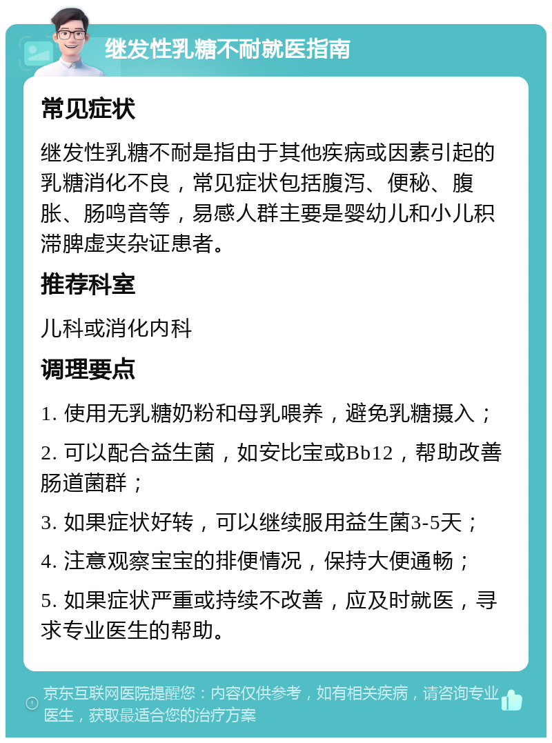 继发性乳糖不耐就医指南 常见症状 继发性乳糖不耐是指由于其他疾病或因素引起的乳糖消化不良，常见症状包括腹泻、便秘、腹胀、肠鸣音等，易感人群主要是婴幼儿和小儿积滞脾虚夹杂证患者。 推荐科室 儿科或消化内科 调理要点 1. 使用无乳糖奶粉和母乳喂养，避免乳糖摄入； 2. 可以配合益生菌，如安比宝或Bb12，帮助改善肠道菌群； 3. 如果症状好转，可以继续服用益生菌3-5天； 4. 注意观察宝宝的排便情况，保持大便通畅； 5. 如果症状严重或持续不改善，应及时就医，寻求专业医生的帮助。