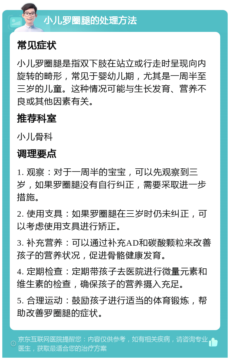 小儿罗圈腿的处理方法 常见症状 小儿罗圈腿是指双下肢在站立或行走时呈现向内旋转的畸形，常见于婴幼儿期，尤其是一周半至三岁的儿童。这种情况可能与生长发育、营养不良或其他因素有关。 推荐科室 小儿骨科 调理要点 1. 观察：对于一周半的宝宝，可以先观察到三岁，如果罗圈腿没有自行纠正，需要采取进一步措施。 2. 使用支具：如果罗圈腿在三岁时仍未纠正，可以考虑使用支具进行矫正。 3. 补充营养：可以通过补充AD和碳酸颗粒来改善孩子的营养状况，促进骨骼健康发育。 4. 定期检查：定期带孩子去医院进行微量元素和维生素的检查，确保孩子的营养摄入充足。 5. 合理运动：鼓励孩子进行适当的体育锻炼，帮助改善罗圈腿的症状。