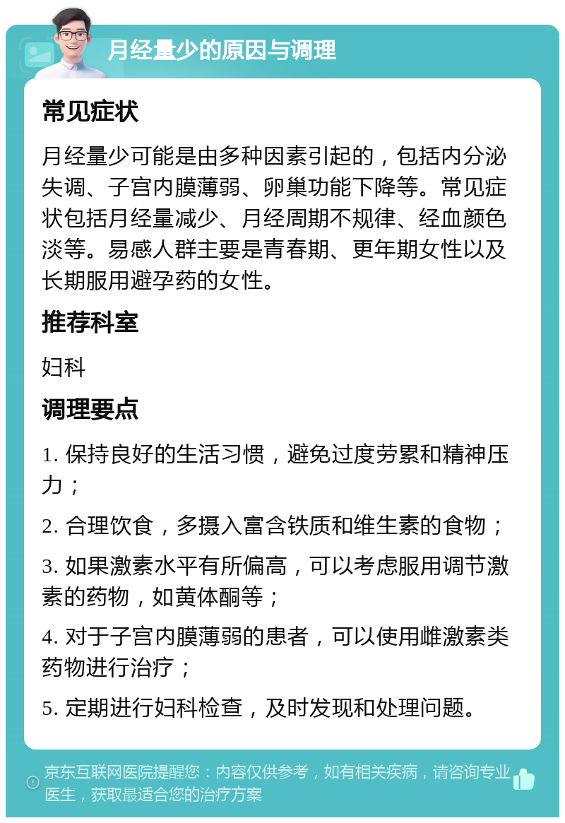 月经量少的原因与调理 常见症状 月经量少可能是由多种因素引起的，包括内分泌失调、子宫内膜薄弱、卵巢功能下降等。常见症状包括月经量减少、月经周期不规律、经血颜色淡等。易感人群主要是青春期、更年期女性以及长期服用避孕药的女性。 推荐科室 妇科 调理要点 1. 保持良好的生活习惯，避免过度劳累和精神压力； 2. 合理饮食，多摄入富含铁质和维生素的食物； 3. 如果激素水平有所偏高，可以考虑服用调节激素的药物，如黄体酮等； 4. 对于子宫内膜薄弱的患者，可以使用雌激素类药物进行治疗； 5. 定期进行妇科检查，及时发现和处理问题。