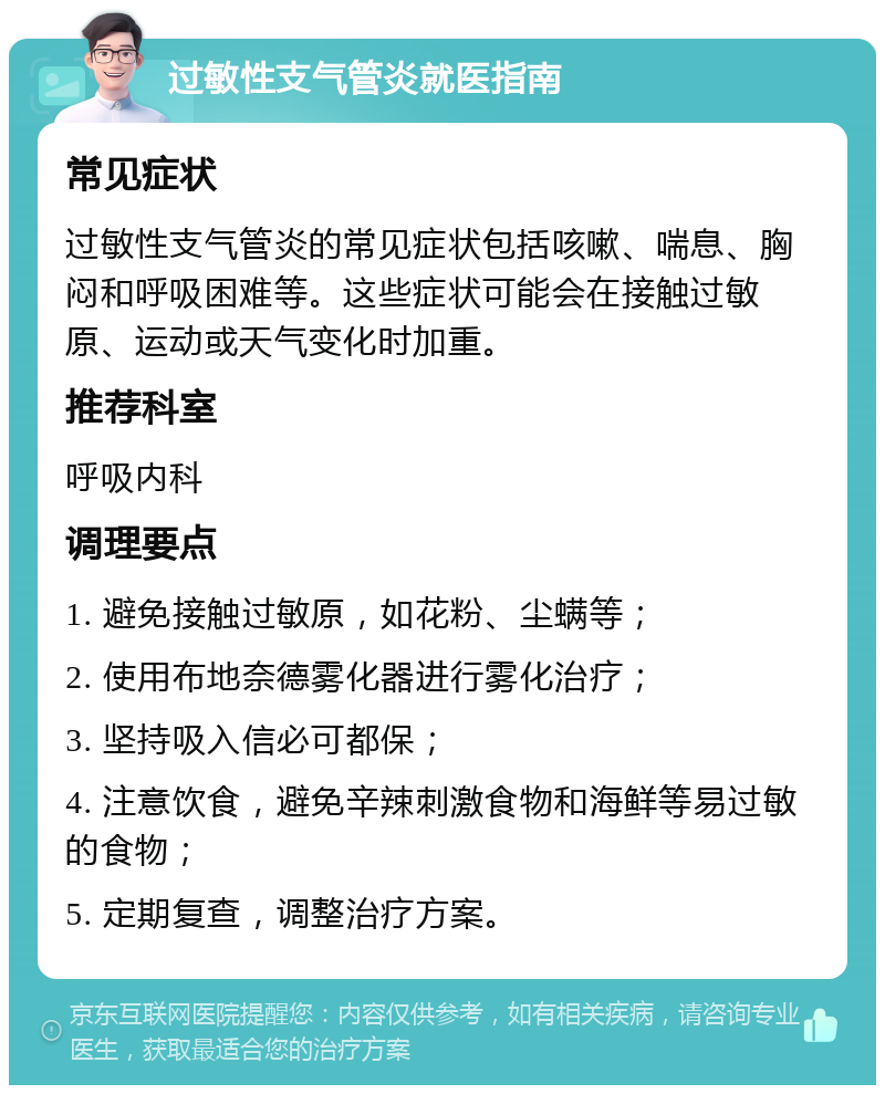 过敏性支气管炎就医指南 常见症状 过敏性支气管炎的常见症状包括咳嗽、喘息、胸闷和呼吸困难等。这些症状可能会在接触过敏原、运动或天气变化时加重。 推荐科室 呼吸内科 调理要点 1. 避免接触过敏原，如花粉、尘螨等； 2. 使用布地奈德雾化器进行雾化治疗； 3. 坚持吸入信必可都保； 4. 注意饮食，避免辛辣刺激食物和海鲜等易过敏的食物； 5. 定期复查，调整治疗方案。