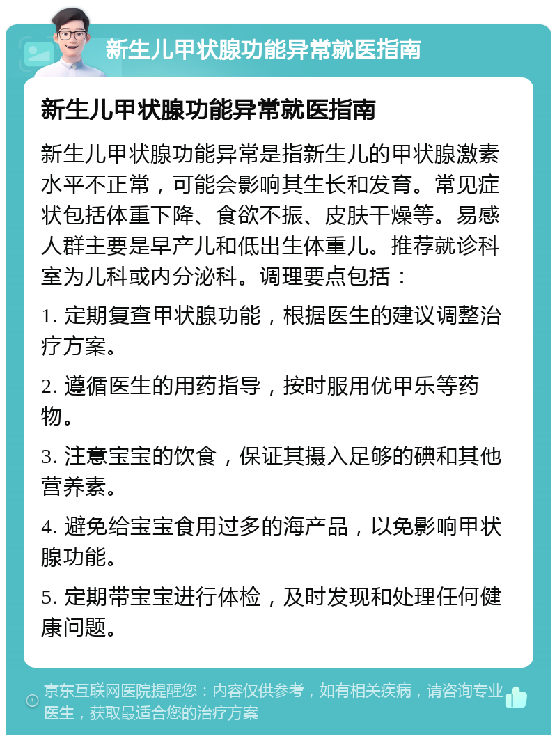 新生儿甲状腺功能异常就医指南 新生儿甲状腺功能异常就医指南 新生儿甲状腺功能异常是指新生儿的甲状腺激素水平不正常，可能会影响其生长和发育。常见症状包括体重下降、食欲不振、皮肤干燥等。易感人群主要是早产儿和低出生体重儿。推荐就诊科室为儿科或内分泌科。调理要点包括： 1. 定期复查甲状腺功能，根据医生的建议调整治疗方案。 2. 遵循医生的用药指导，按时服用优甲乐等药物。 3. 注意宝宝的饮食，保证其摄入足够的碘和其他营养素。 4. 避免给宝宝食用过多的海产品，以免影响甲状腺功能。 5. 定期带宝宝进行体检，及时发现和处理任何健康问题。