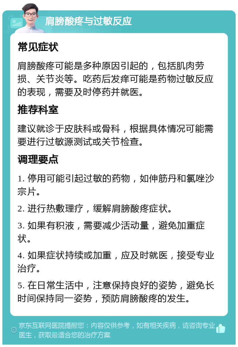 肩膀酸疼与过敏反应 常见症状 肩膀酸疼可能是多种原因引起的，包括肌肉劳损、关节炎等。吃药后发痒可能是药物过敏反应的表现，需要及时停药并就医。 推荐科室 建议就诊于皮肤科或骨科，根据具体情况可能需要进行过敏源测试或关节检查。 调理要点 1. 停用可能引起过敏的药物，如伸筋丹和氯唑沙宗片。 2. 进行热敷理疗，缓解肩膀酸疼症状。 3. 如果有积液，需要减少活动量，避免加重症状。 4. 如果症状持续或加重，应及时就医，接受专业治疗。 5. 在日常生活中，注意保持良好的姿势，避免长时间保持同一姿势，预防肩膀酸疼的发生。