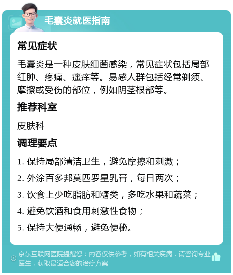 毛囊炎就医指南 常见症状 毛囊炎是一种皮肤细菌感染，常见症状包括局部红肿、疼痛、瘙痒等。易感人群包括经常剃须、摩擦或受伤的部位，例如阴茎根部等。 推荐科室 皮肤科 调理要点 1. 保持局部清洁卫生，避免摩擦和刺激； 2. 外涂百多邦莫匹罗星乳膏，每日两次； 3. 饮食上少吃脂肪和糖类，多吃水果和蔬菜； 4. 避免饮酒和食用刺激性食物； 5. 保持大便通畅，避免便秘。