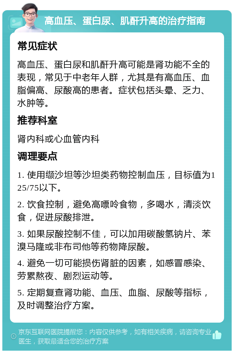 高血压、蛋白尿、肌酐升高的治疗指南 常见症状 高血压、蛋白尿和肌酐升高可能是肾功能不全的表现，常见于中老年人群，尤其是有高血压、血脂偏高、尿酸高的患者。症状包括头晕、乏力、水肿等。 推荐科室 肾内科或心血管内科 调理要点 1. 使用缬沙坦等沙坦类药物控制血压，目标值为125/75以下。 2. 饮食控制，避免高嘌呤食物，多喝水，清淡饮食，促进尿酸排泄。 3. 如果尿酸控制不佳，可以加用碳酸氢钠片、苯溴马隆或非布司他等药物降尿酸。 4. 避免一切可能损伤肾脏的因素，如感冒感染、劳累熬夜、剧烈运动等。 5. 定期复查肾功能、血压、血脂、尿酸等指标，及时调整治疗方案。