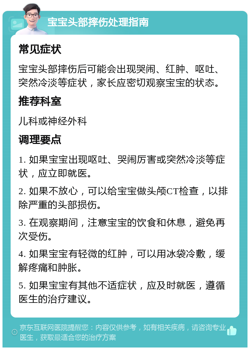 宝宝头部摔伤处理指南 常见症状 宝宝头部摔伤后可能会出现哭闹、红肿、呕吐、突然冷淡等症状，家长应密切观察宝宝的状态。 推荐科室 儿科或神经外科 调理要点 1. 如果宝宝出现呕吐、哭闹厉害或突然冷淡等症状，应立即就医。 2. 如果不放心，可以给宝宝做头颅CT检查，以排除严重的头部损伤。 3. 在观察期间，注意宝宝的饮食和休息，避免再次受伤。 4. 如果宝宝有轻微的红肿，可以用冰袋冷敷，缓解疼痛和肿胀。 5. 如果宝宝有其他不适症状，应及时就医，遵循医生的治疗建议。