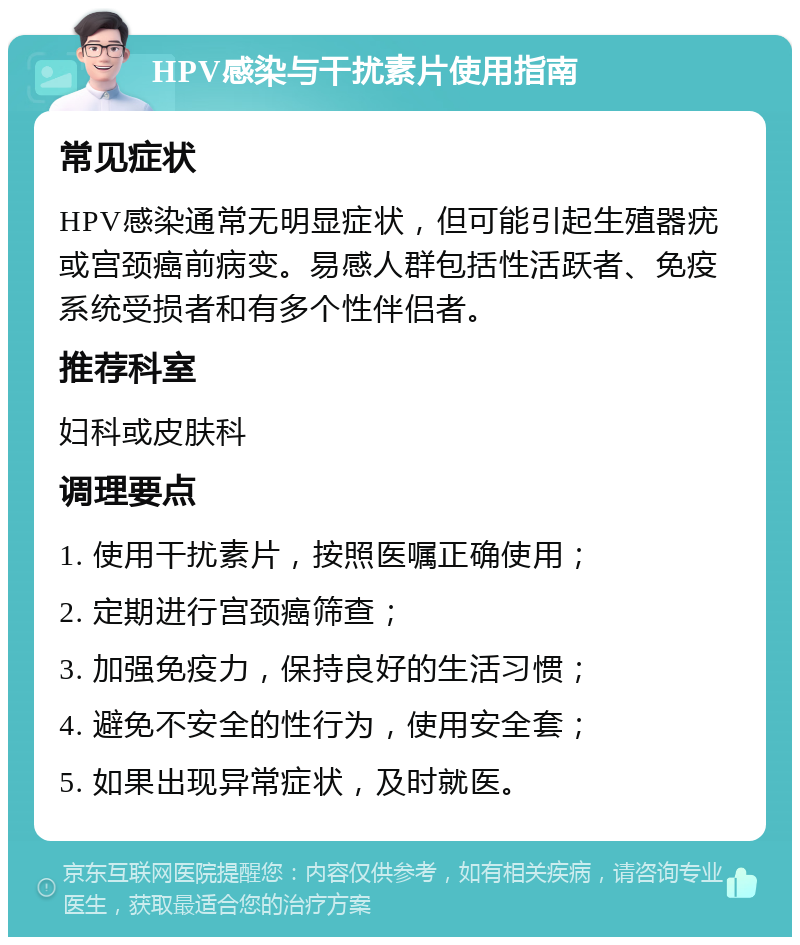 HPV感染与干扰素片使用指南 常见症状 HPV感染通常无明显症状，但可能引起生殖器疣或宫颈癌前病变。易感人群包括性活跃者、免疫系统受损者和有多个性伴侣者。 推荐科室 妇科或皮肤科 调理要点 1. 使用干扰素片，按照医嘱正确使用； 2. 定期进行宫颈癌筛查； 3. 加强免疫力，保持良好的生活习惯； 4. 避免不安全的性行为，使用安全套； 5. 如果出现异常症状，及时就医。