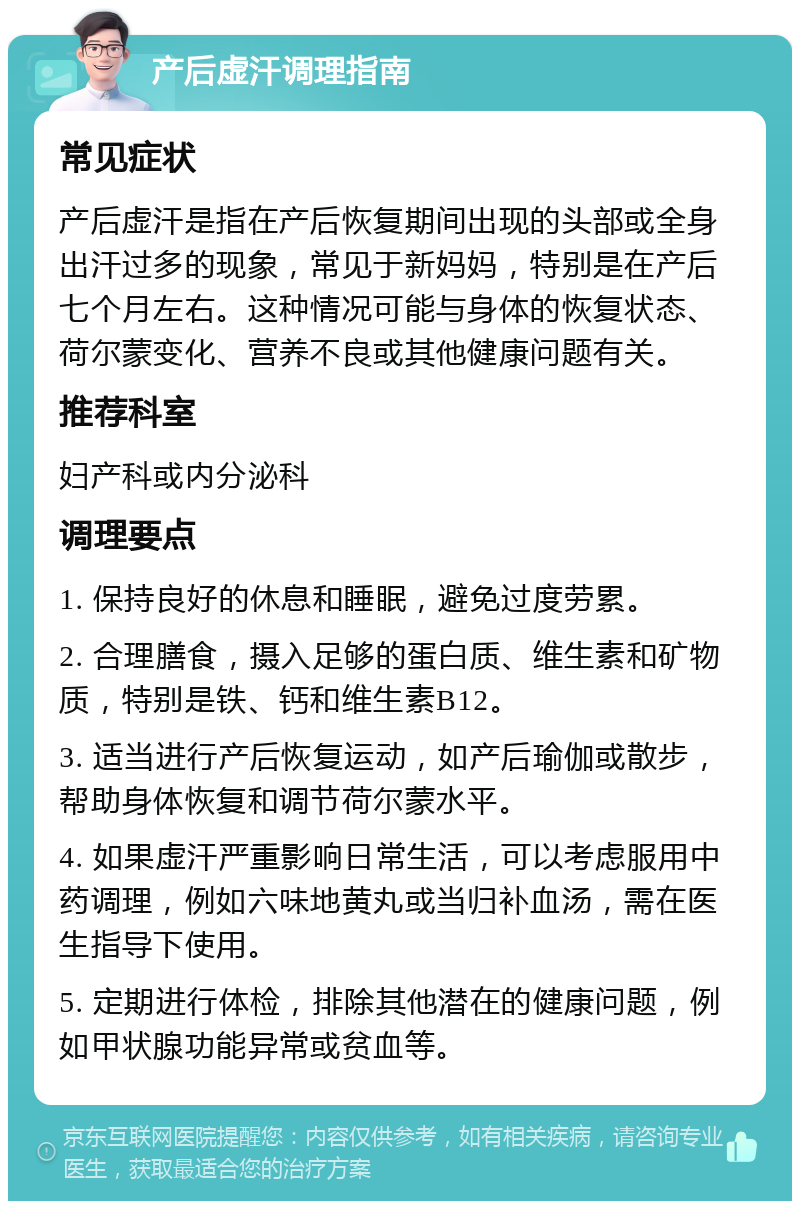 产后虚汗调理指南 常见症状 产后虚汗是指在产后恢复期间出现的头部或全身出汗过多的现象，常见于新妈妈，特别是在产后七个月左右。这种情况可能与身体的恢复状态、荷尔蒙变化、营养不良或其他健康问题有关。 推荐科室 妇产科或内分泌科 调理要点 1. 保持良好的休息和睡眠，避免过度劳累。 2. 合理膳食，摄入足够的蛋白质、维生素和矿物质，特别是铁、钙和维生素B12。 3. 适当进行产后恢复运动，如产后瑜伽或散步，帮助身体恢复和调节荷尔蒙水平。 4. 如果虚汗严重影响日常生活，可以考虑服用中药调理，例如六味地黄丸或当归补血汤，需在医生指导下使用。 5. 定期进行体检，排除其他潜在的健康问题，例如甲状腺功能异常或贫血等。