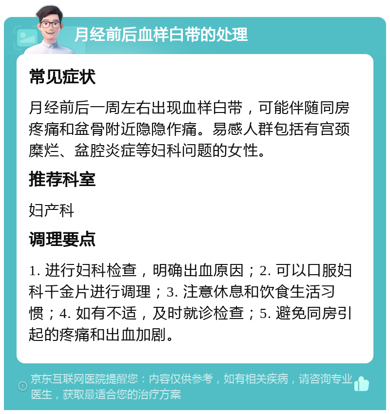 月经前后血样白带的处理 常见症状 月经前后一周左右出现血样白带，可能伴随同房疼痛和盆骨附近隐隐作痛。易感人群包括有宫颈糜烂、盆腔炎症等妇科问题的女性。 推荐科室 妇产科 调理要点 1. 进行妇科检查，明确出血原因；2. 可以口服妇科千金片进行调理；3. 注意休息和饮食生活习惯；4. 如有不适，及时就诊检查；5. 避免同房引起的疼痛和出血加剧。