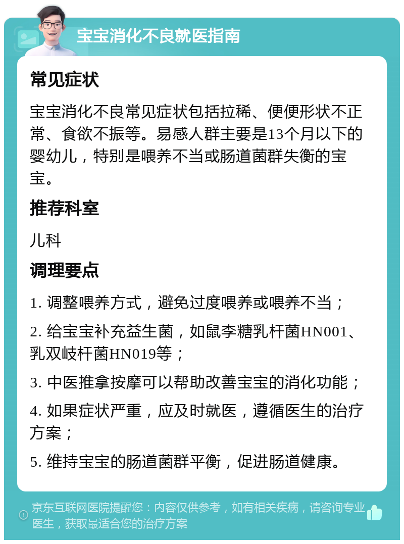 宝宝消化不良就医指南 常见症状 宝宝消化不良常见症状包括拉稀、便便形状不正常、食欲不振等。易感人群主要是13个月以下的婴幼儿，特别是喂养不当或肠道菌群失衡的宝宝。 推荐科室 儿科 调理要点 1. 调整喂养方式，避免过度喂养或喂养不当； 2. 给宝宝补充益生菌，如鼠李糖乳杆菌HN001、乳双岐杆菌HN019等； 3. 中医推拿按摩可以帮助改善宝宝的消化功能； 4. 如果症状严重，应及时就医，遵循医生的治疗方案； 5. 维持宝宝的肠道菌群平衡，促进肠道健康。