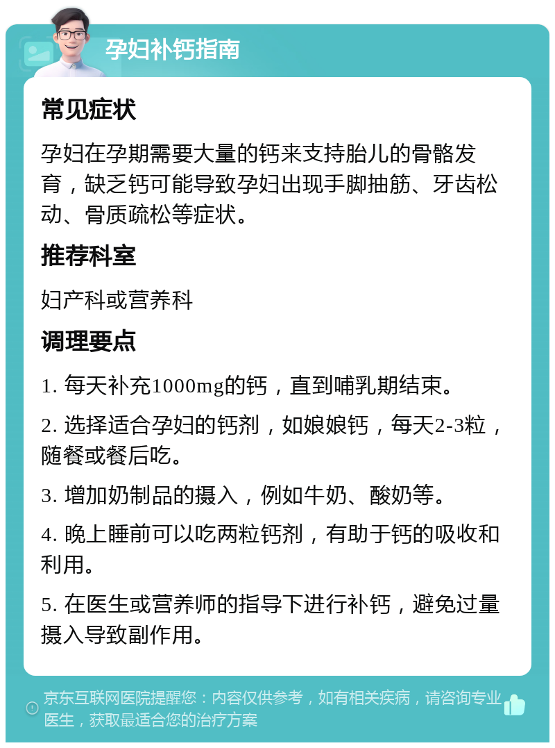 孕妇补钙指南 常见症状 孕妇在孕期需要大量的钙来支持胎儿的骨骼发育，缺乏钙可能导致孕妇出现手脚抽筋、牙齿松动、骨质疏松等症状。 推荐科室 妇产科或营养科 调理要点 1. 每天补充1000mg的钙，直到哺乳期结束。 2. 选择适合孕妇的钙剂，如娘娘钙，每天2-3粒，随餐或餐后吃。 3. 增加奶制品的摄入，例如牛奶、酸奶等。 4. 晚上睡前可以吃两粒钙剂，有助于钙的吸收和利用。 5. 在医生或营养师的指导下进行补钙，避免过量摄入导致副作用。