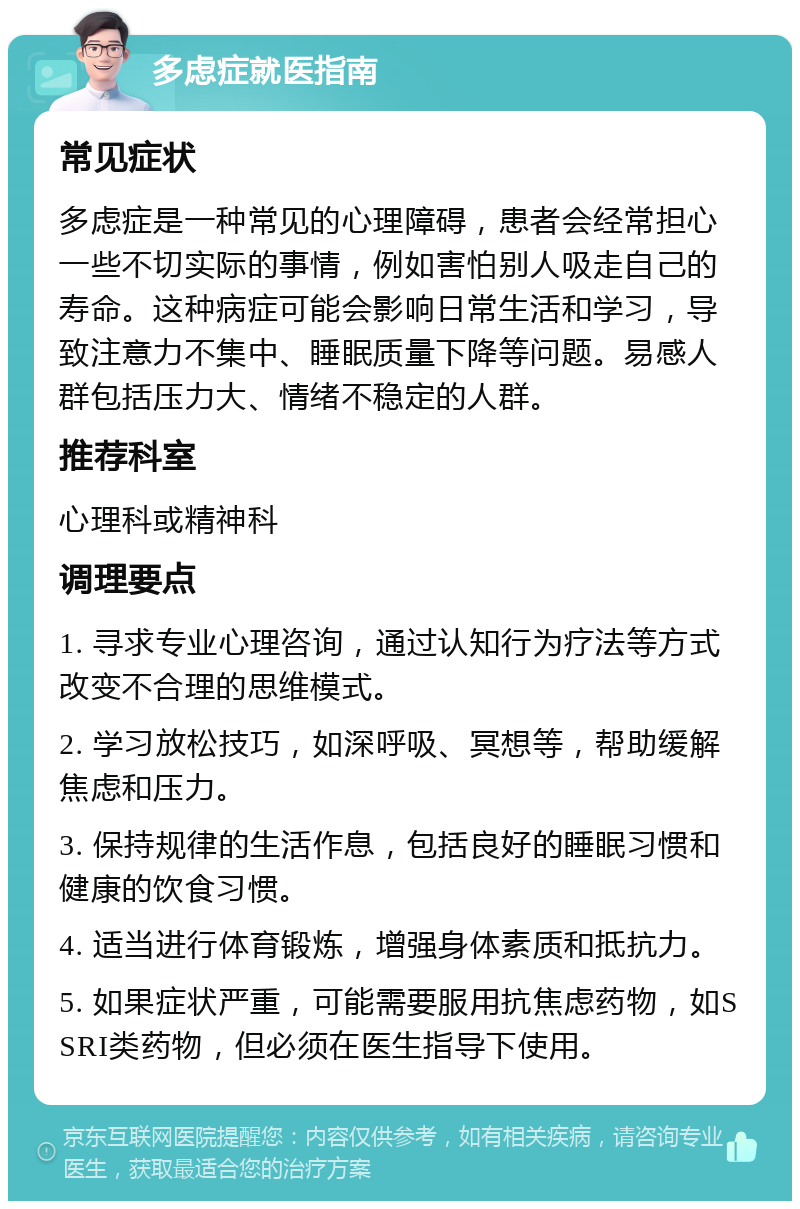 多虑症就医指南 常见症状 多虑症是一种常见的心理障碍，患者会经常担心一些不切实际的事情，例如害怕别人吸走自己的寿命。这种病症可能会影响日常生活和学习，导致注意力不集中、睡眠质量下降等问题。易感人群包括压力大、情绪不稳定的人群。 推荐科室 心理科或精神科 调理要点 1. 寻求专业心理咨询，通过认知行为疗法等方式改变不合理的思维模式。 2. 学习放松技巧，如深呼吸、冥想等，帮助缓解焦虑和压力。 3. 保持规律的生活作息，包括良好的睡眠习惯和健康的饮食习惯。 4. 适当进行体育锻炼，增强身体素质和抵抗力。 5. 如果症状严重，可能需要服用抗焦虑药物，如SSRI类药物，但必须在医生指导下使用。