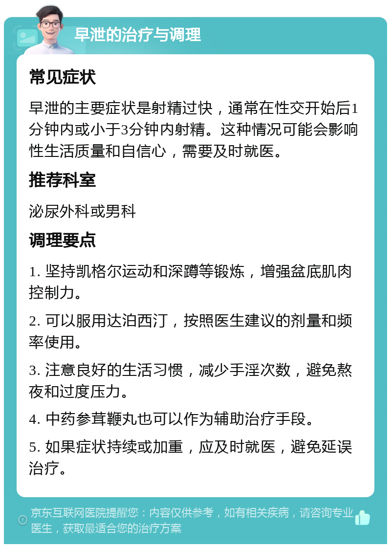 早泄的治疗与调理 常见症状 早泄的主要症状是射精过快，通常在性交开始后1分钟内或小于3分钟内射精。这种情况可能会影响性生活质量和自信心，需要及时就医。 推荐科室 泌尿外科或男科 调理要点 1. 坚持凯格尔运动和深蹲等锻炼，增强盆底肌肉控制力。 2. 可以服用达泊西汀，按照医生建议的剂量和频率使用。 3. 注意良好的生活习惯，减少手淫次数，避免熬夜和过度压力。 4. 中药参茸鞭丸也可以作为辅助治疗手段。 5. 如果症状持续或加重，应及时就医，避免延误治疗。