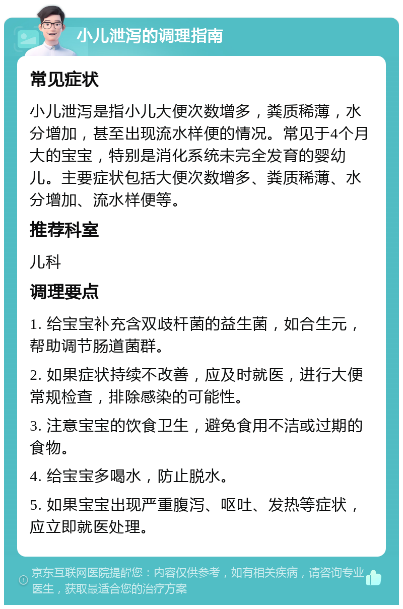 小儿泄泻的调理指南 常见症状 小儿泄泻是指小儿大便次数增多，粪质稀薄，水分增加，甚至出现流水样便的情况。常见于4个月大的宝宝，特别是消化系统未完全发育的婴幼儿。主要症状包括大便次数增多、粪质稀薄、水分增加、流水样便等。 推荐科室 儿科 调理要点 1. 给宝宝补充含双歧杆菌的益生菌，如合生元，帮助调节肠道菌群。 2. 如果症状持续不改善，应及时就医，进行大便常规检查，排除感染的可能性。 3. 注意宝宝的饮食卫生，避免食用不洁或过期的食物。 4. 给宝宝多喝水，防止脱水。 5. 如果宝宝出现严重腹泻、呕吐、发热等症状，应立即就医处理。