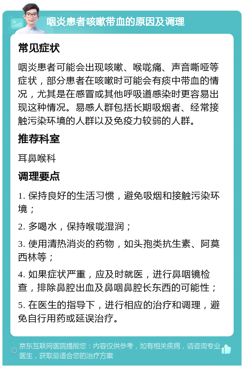 咽炎患者咳嗽带血的原因及调理 常见症状 咽炎患者可能会出现咳嗽、喉咙痛、声音嘶哑等症状，部分患者在咳嗽时可能会有痰中带血的情况，尤其是在感冒或其他呼吸道感染时更容易出现这种情况。易感人群包括长期吸烟者、经常接触污染环境的人群以及免疫力较弱的人群。 推荐科室 耳鼻喉科 调理要点 1. 保持良好的生活习惯，避免吸烟和接触污染环境； 2. 多喝水，保持喉咙湿润； 3. 使用清热消炎的药物，如头孢类抗生素、阿莫西林等； 4. 如果症状严重，应及时就医，进行鼻咽镜检查，排除鼻腔出血及鼻咽鼻腔长东西的可能性； 5. 在医生的指导下，进行相应的治疗和调理，避免自行用药或延误治疗。