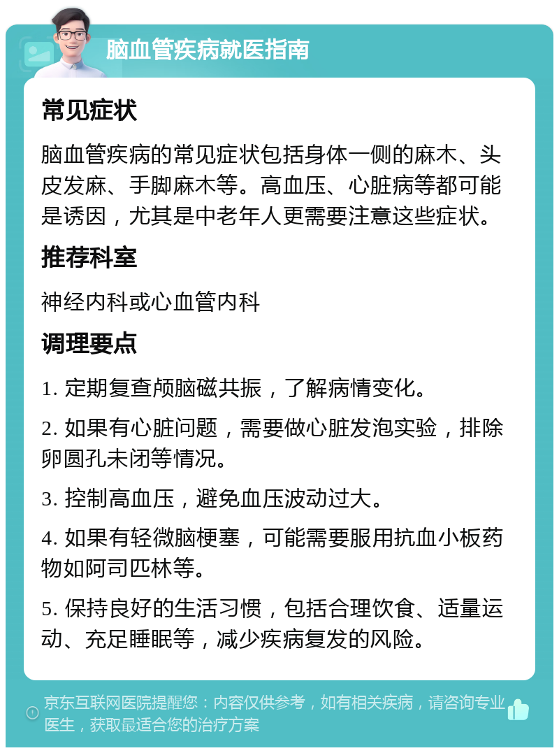 脑血管疾病就医指南 常见症状 脑血管疾病的常见症状包括身体一侧的麻木、头皮发麻、手脚麻木等。高血压、心脏病等都可能是诱因，尤其是中老年人更需要注意这些症状。 推荐科室 神经内科或心血管内科 调理要点 1. 定期复查颅脑磁共振，了解病情变化。 2. 如果有心脏问题，需要做心脏发泡实验，排除卵圆孔未闭等情况。 3. 控制高血压，避免血压波动过大。 4. 如果有轻微脑梗塞，可能需要服用抗血小板药物如阿司匹林等。 5. 保持良好的生活习惯，包括合理饮食、适量运动、充足睡眠等，减少疾病复发的风险。