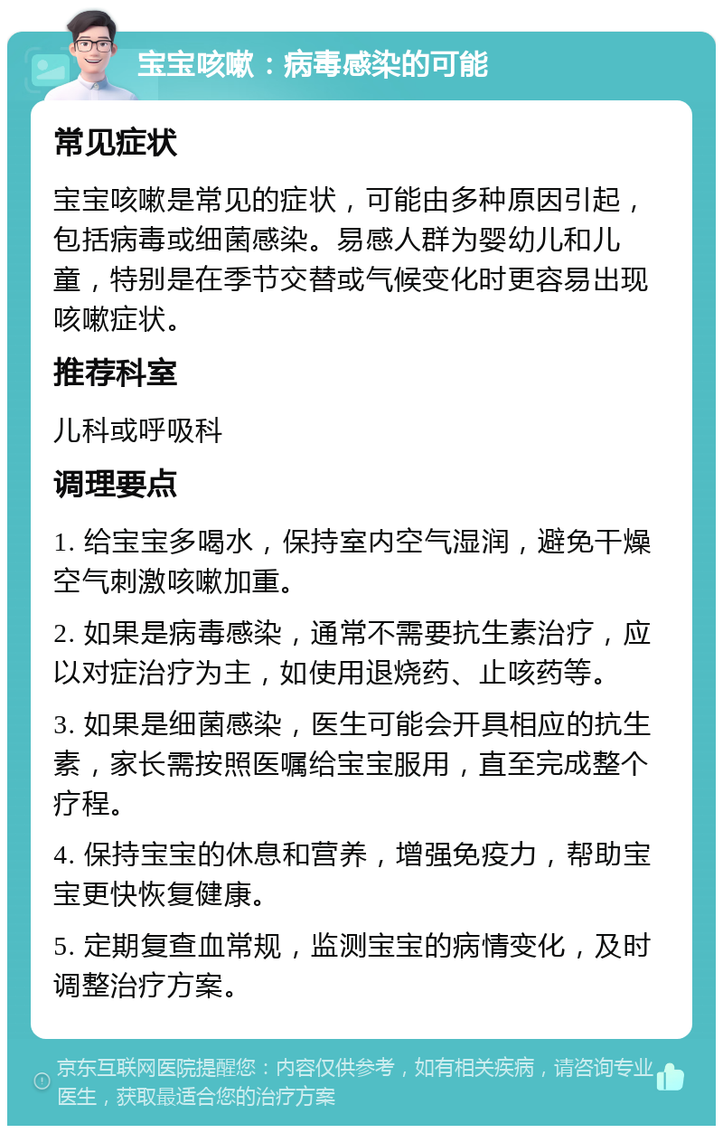 宝宝咳嗽：病毒感染的可能 常见症状 宝宝咳嗽是常见的症状，可能由多种原因引起，包括病毒或细菌感染。易感人群为婴幼儿和儿童，特别是在季节交替或气候变化时更容易出现咳嗽症状。 推荐科室 儿科或呼吸科 调理要点 1. 给宝宝多喝水，保持室内空气湿润，避免干燥空气刺激咳嗽加重。 2. 如果是病毒感染，通常不需要抗生素治疗，应以对症治疗为主，如使用退烧药、止咳药等。 3. 如果是细菌感染，医生可能会开具相应的抗生素，家长需按照医嘱给宝宝服用，直至完成整个疗程。 4. 保持宝宝的休息和营养，增强免疫力，帮助宝宝更快恢复健康。 5. 定期复查血常规，监测宝宝的病情变化，及时调整治疗方案。