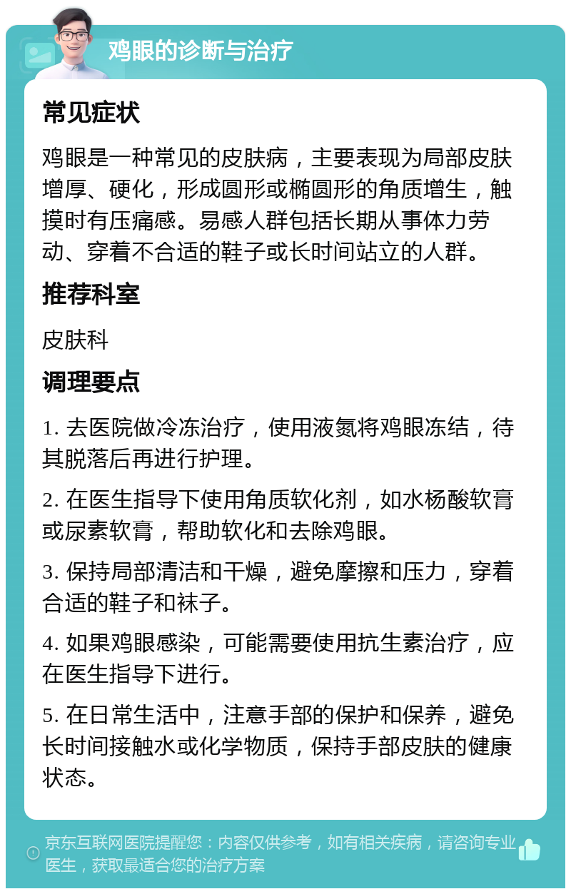 鸡眼的诊断与治疗 常见症状 鸡眼是一种常见的皮肤病，主要表现为局部皮肤增厚、硬化，形成圆形或椭圆形的角质增生，触摸时有压痛感。易感人群包括长期从事体力劳动、穿着不合适的鞋子或长时间站立的人群。 推荐科室 皮肤科 调理要点 1. 去医院做冷冻治疗，使用液氮将鸡眼冻结，待其脱落后再进行护理。 2. 在医生指导下使用角质软化剂，如水杨酸软膏或尿素软膏，帮助软化和去除鸡眼。 3. 保持局部清洁和干燥，避免摩擦和压力，穿着合适的鞋子和袜子。 4. 如果鸡眼感染，可能需要使用抗生素治疗，应在医生指导下进行。 5. 在日常生活中，注意手部的保护和保养，避免长时间接触水或化学物质，保持手部皮肤的健康状态。