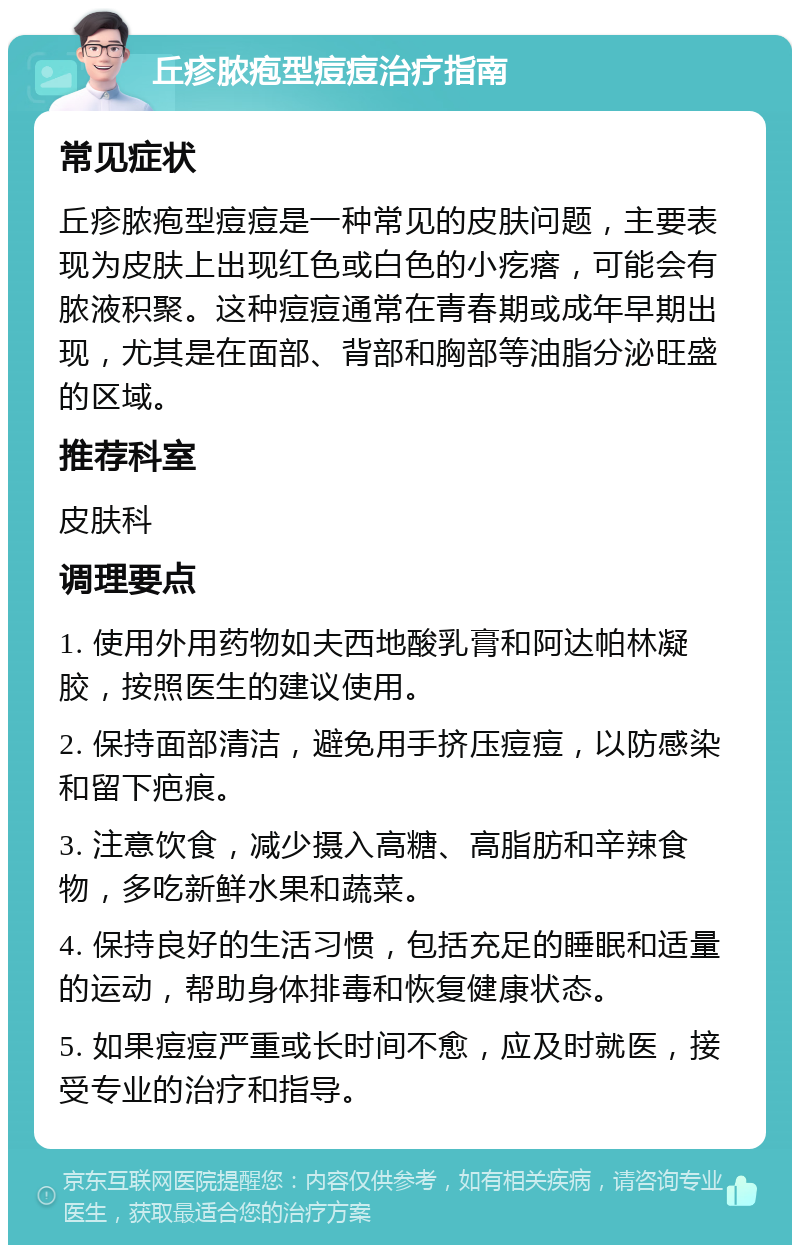 丘疹脓疱型痘痘治疗指南 常见症状 丘疹脓疱型痘痘是一种常见的皮肤问题，主要表现为皮肤上出现红色或白色的小疙瘩，可能会有脓液积聚。这种痘痘通常在青春期或成年早期出现，尤其是在面部、背部和胸部等油脂分泌旺盛的区域。 推荐科室 皮肤科 调理要点 1. 使用外用药物如夫西地酸乳膏和阿达帕林凝胶，按照医生的建议使用。 2. 保持面部清洁，避免用手挤压痘痘，以防感染和留下疤痕。 3. 注意饮食，减少摄入高糖、高脂肪和辛辣食物，多吃新鲜水果和蔬菜。 4. 保持良好的生活习惯，包括充足的睡眠和适量的运动，帮助身体排毒和恢复健康状态。 5. 如果痘痘严重或长时间不愈，应及时就医，接受专业的治疗和指导。