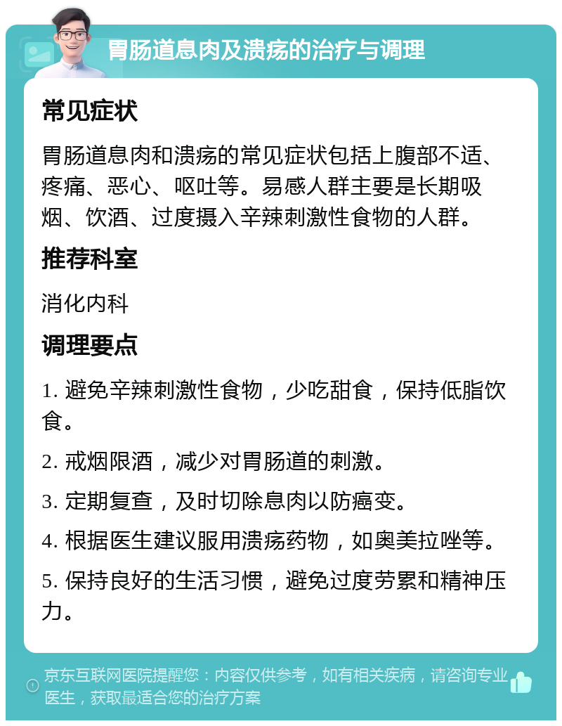 胃肠道息肉及溃疡的治疗与调理 常见症状 胃肠道息肉和溃疡的常见症状包括上腹部不适、疼痛、恶心、呕吐等。易感人群主要是长期吸烟、饮酒、过度摄入辛辣刺激性食物的人群。 推荐科室 消化内科 调理要点 1. 避免辛辣刺激性食物，少吃甜食，保持低脂饮食。 2. 戒烟限酒，减少对胃肠道的刺激。 3. 定期复查，及时切除息肉以防癌变。 4. 根据医生建议服用溃疡药物，如奥美拉唑等。 5. 保持良好的生活习惯，避免过度劳累和精神压力。