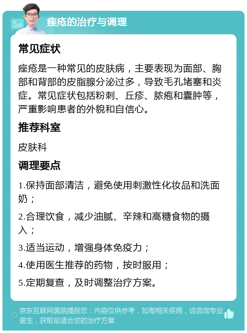 痤疮的治疗与调理 常见症状 痤疮是一种常见的皮肤病，主要表现为面部、胸部和背部的皮脂腺分泌过多，导致毛孔堵塞和炎症。常见症状包括粉刺、丘疹、脓疱和囊肿等，严重影响患者的外貌和自信心。 推荐科室 皮肤科 调理要点 1.保持面部清洁，避免使用刺激性化妆品和洗面奶； 2.合理饮食，减少油腻、辛辣和高糖食物的摄入； 3.适当运动，增强身体免疫力； 4.使用医生推荐的药物，按时服用； 5.定期复查，及时调整治疗方案。