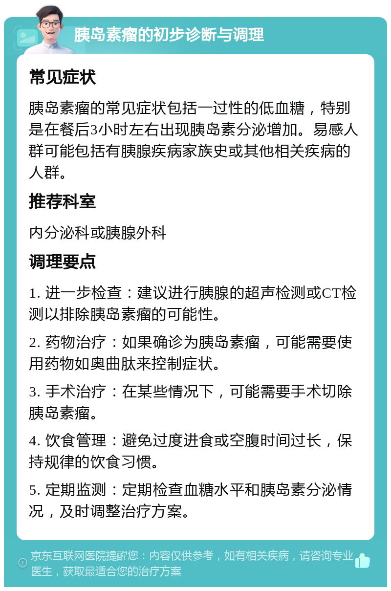 胰岛素瘤的初步诊断与调理 常见症状 胰岛素瘤的常见症状包括一过性的低血糖，特别是在餐后3小时左右出现胰岛素分泌增加。易感人群可能包括有胰腺疾病家族史或其他相关疾病的人群。 推荐科室 内分泌科或胰腺外科 调理要点 1. 进一步检查：建议进行胰腺的超声检测或CT检测以排除胰岛素瘤的可能性。 2. 药物治疗：如果确诊为胰岛素瘤，可能需要使用药物如奥曲肽来控制症状。 3. 手术治疗：在某些情况下，可能需要手术切除胰岛素瘤。 4. 饮食管理：避免过度进食或空腹时间过长，保持规律的饮食习惯。 5. 定期监测：定期检查血糖水平和胰岛素分泌情况，及时调整治疗方案。