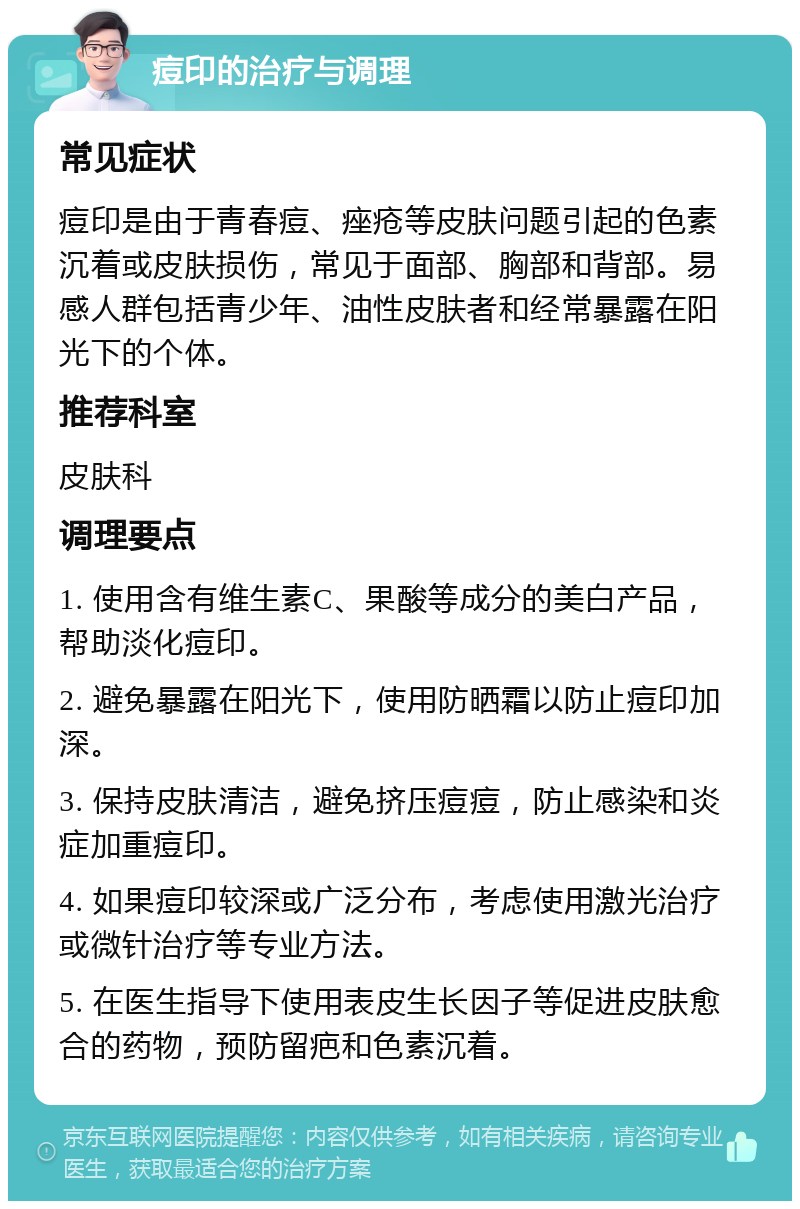 痘印的治疗与调理 常见症状 痘印是由于青春痘、痤疮等皮肤问题引起的色素沉着或皮肤损伤，常见于面部、胸部和背部。易感人群包括青少年、油性皮肤者和经常暴露在阳光下的个体。 推荐科室 皮肤科 调理要点 1. 使用含有维生素C、果酸等成分的美白产品，帮助淡化痘印。 2. 避免暴露在阳光下，使用防晒霜以防止痘印加深。 3. 保持皮肤清洁，避免挤压痘痘，防止感染和炎症加重痘印。 4. 如果痘印较深或广泛分布，考虑使用激光治疗或微针治疗等专业方法。 5. 在医生指导下使用表皮生长因子等促进皮肤愈合的药物，预防留疤和色素沉着。