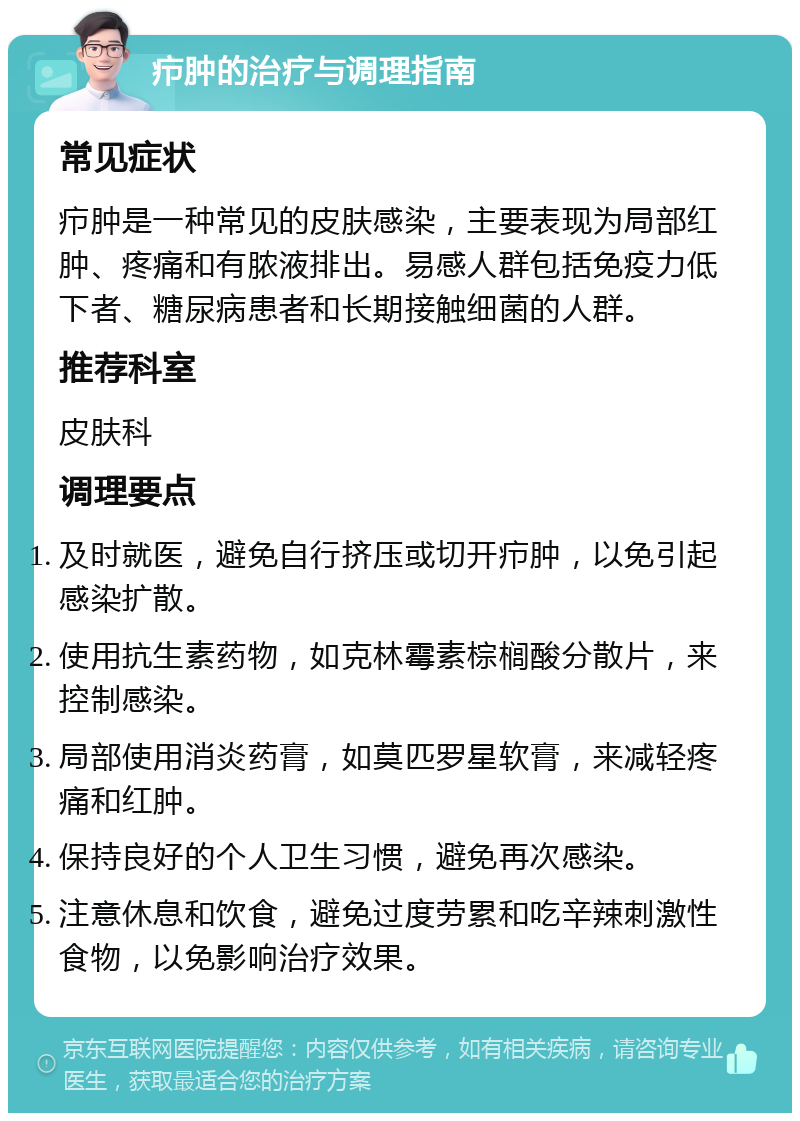 疖肿的治疗与调理指南 常见症状 疖肿是一种常见的皮肤感染，主要表现为局部红肿、疼痛和有脓液排出。易感人群包括免疫力低下者、糖尿病患者和长期接触细菌的人群。 推荐科室 皮肤科 调理要点 及时就医，避免自行挤压或切开疖肿，以免引起感染扩散。 使用抗生素药物，如克林霉素棕榈酸分散片，来控制感染。 局部使用消炎药膏，如莫匹罗星软膏，来减轻疼痛和红肿。 保持良好的个人卫生习惯，避免再次感染。 注意休息和饮食，避免过度劳累和吃辛辣刺激性食物，以免影响治疗效果。