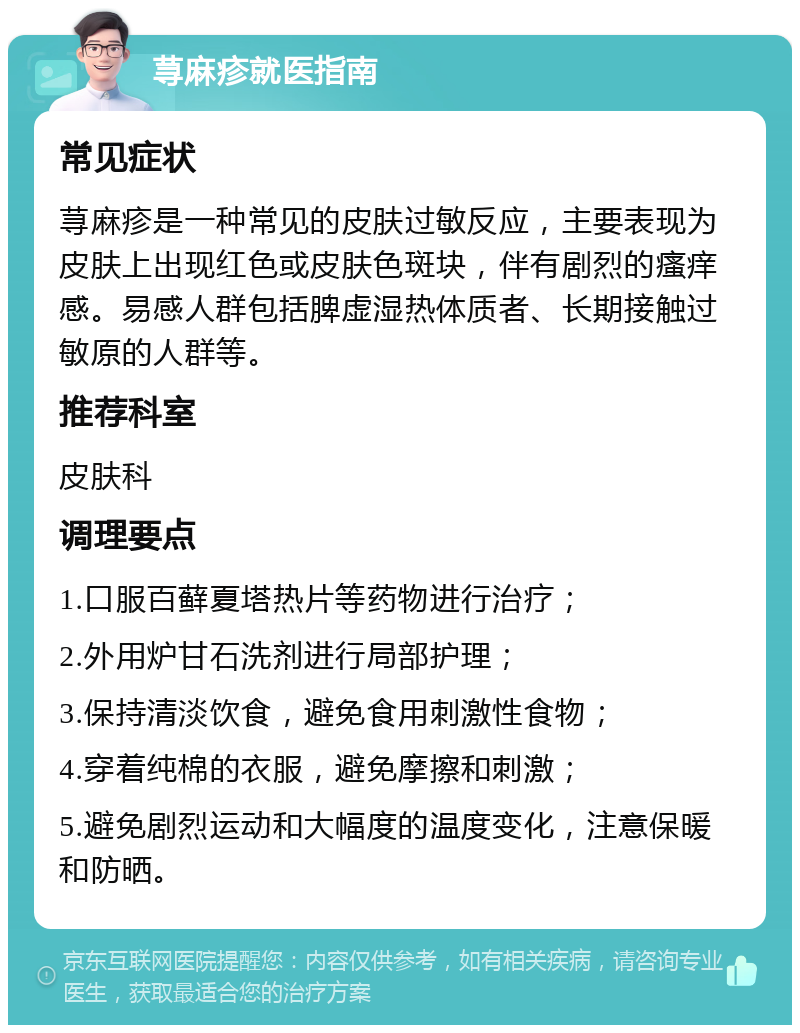 荨麻疹就医指南 常见症状 荨麻疹是一种常见的皮肤过敏反应，主要表现为皮肤上出现红色或皮肤色斑块，伴有剧烈的瘙痒感。易感人群包括脾虚湿热体质者、长期接触过敏原的人群等。 推荐科室 皮肤科 调理要点 1.口服百藓夏塔热片等药物进行治疗； 2.外用炉甘石洗剂进行局部护理； 3.保持清淡饮食，避免食用刺激性食物； 4.穿着纯棉的衣服，避免摩擦和刺激； 5.避免剧烈运动和大幅度的温度变化，注意保暖和防晒。