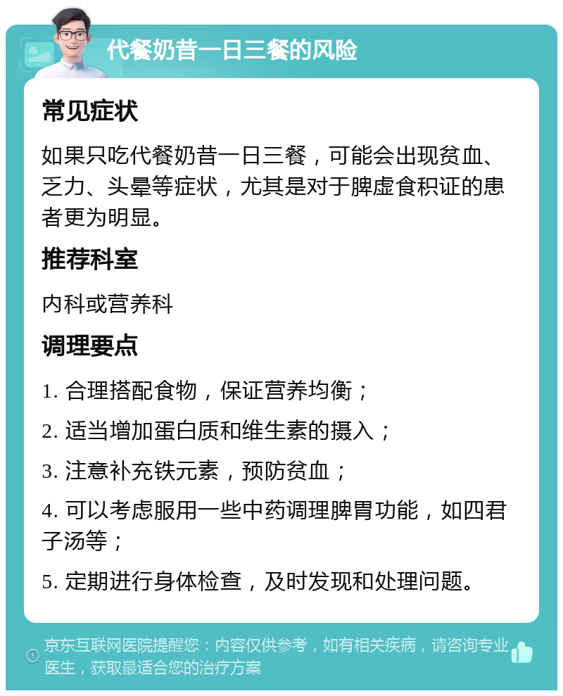 代餐奶昔一日三餐的风险 常见症状 如果只吃代餐奶昔一日三餐，可能会出现贫血、乏力、头晕等症状，尤其是对于脾虚食积证的患者更为明显。 推荐科室 内科或营养科 调理要点 1. 合理搭配食物，保证营养均衡； 2. 适当增加蛋白质和维生素的摄入； 3. 注意补充铁元素，预防贫血； 4. 可以考虑服用一些中药调理脾胃功能，如四君子汤等； 5. 定期进行身体检查，及时发现和处理问题。