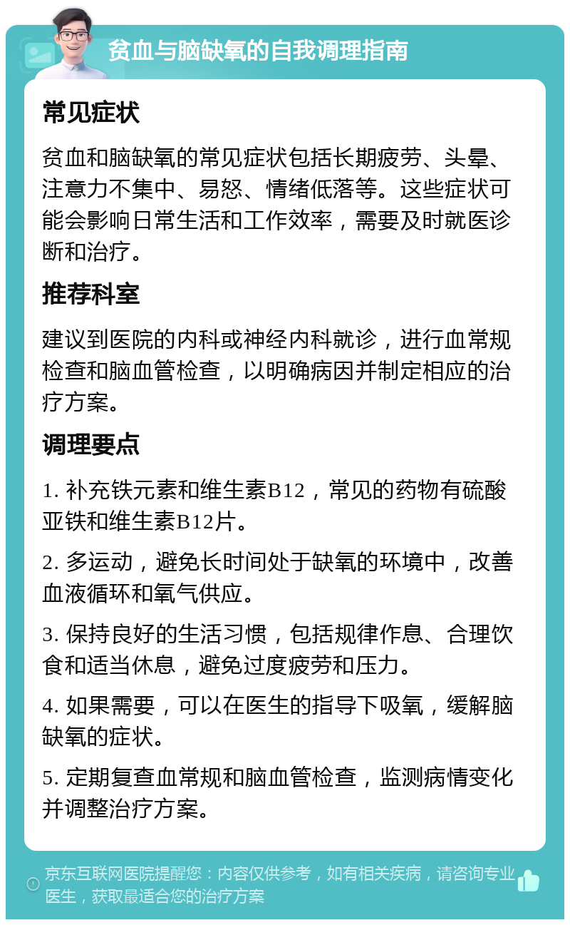 贫血与脑缺氧的自我调理指南 常见症状 贫血和脑缺氧的常见症状包括长期疲劳、头晕、注意力不集中、易怒、情绪低落等。这些症状可能会影响日常生活和工作效率，需要及时就医诊断和治疗。 推荐科室 建议到医院的内科或神经内科就诊，进行血常规检查和脑血管检查，以明确病因并制定相应的治疗方案。 调理要点 1. 补充铁元素和维生素B12，常见的药物有硫酸亚铁和维生素B12片。 2. 多运动，避免长时间处于缺氧的环境中，改善血液循环和氧气供应。 3. 保持良好的生活习惯，包括规律作息、合理饮食和适当休息，避免过度疲劳和压力。 4. 如果需要，可以在医生的指导下吸氧，缓解脑缺氧的症状。 5. 定期复查血常规和脑血管检查，监测病情变化并调整治疗方案。