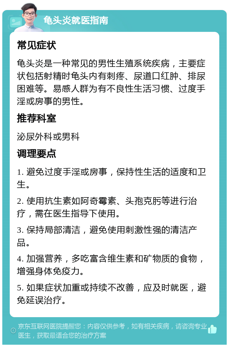 龟头炎就医指南 常见症状 龟头炎是一种常见的男性生殖系统疾病，主要症状包括射精时龟头内有刺疼、尿道口红肿、排尿困难等。易感人群为有不良性生活习惯、过度手淫或房事的男性。 推荐科室 泌尿外科或男科 调理要点 1. 避免过度手淫或房事，保持性生活的适度和卫生。 2. 使用抗生素如阿奇霉素、头孢克肟等进行治疗，需在医生指导下使用。 3. 保持局部清洁，避免使用刺激性强的清洁产品。 4. 加强营养，多吃富含维生素和矿物质的食物，增强身体免疫力。 5. 如果症状加重或持续不改善，应及时就医，避免延误治疗。