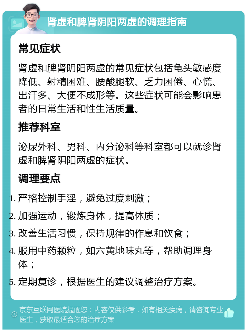 肾虚和脾肾阴阳两虚的调理指南 常见症状 肾虚和脾肾阴阳两虚的常见症状包括龟头敏感度降低、射精困难、腰酸腿软、乏力困倦、心慌、出汗多、大便不成形等。这些症状可能会影响患者的日常生活和性生活质量。 推荐科室 泌尿外科、男科、内分泌科等科室都可以就诊肾虚和脾肾阴阳两虚的症状。 调理要点 严格控制手淫，避免过度刺激； 加强运动，锻炼身体，提高体质； 改善生活习惯，保持规律的作息和饮食； 服用中药颗粒，如六黄地味丸等，帮助调理身体； 定期复诊，根据医生的建议调整治疗方案。