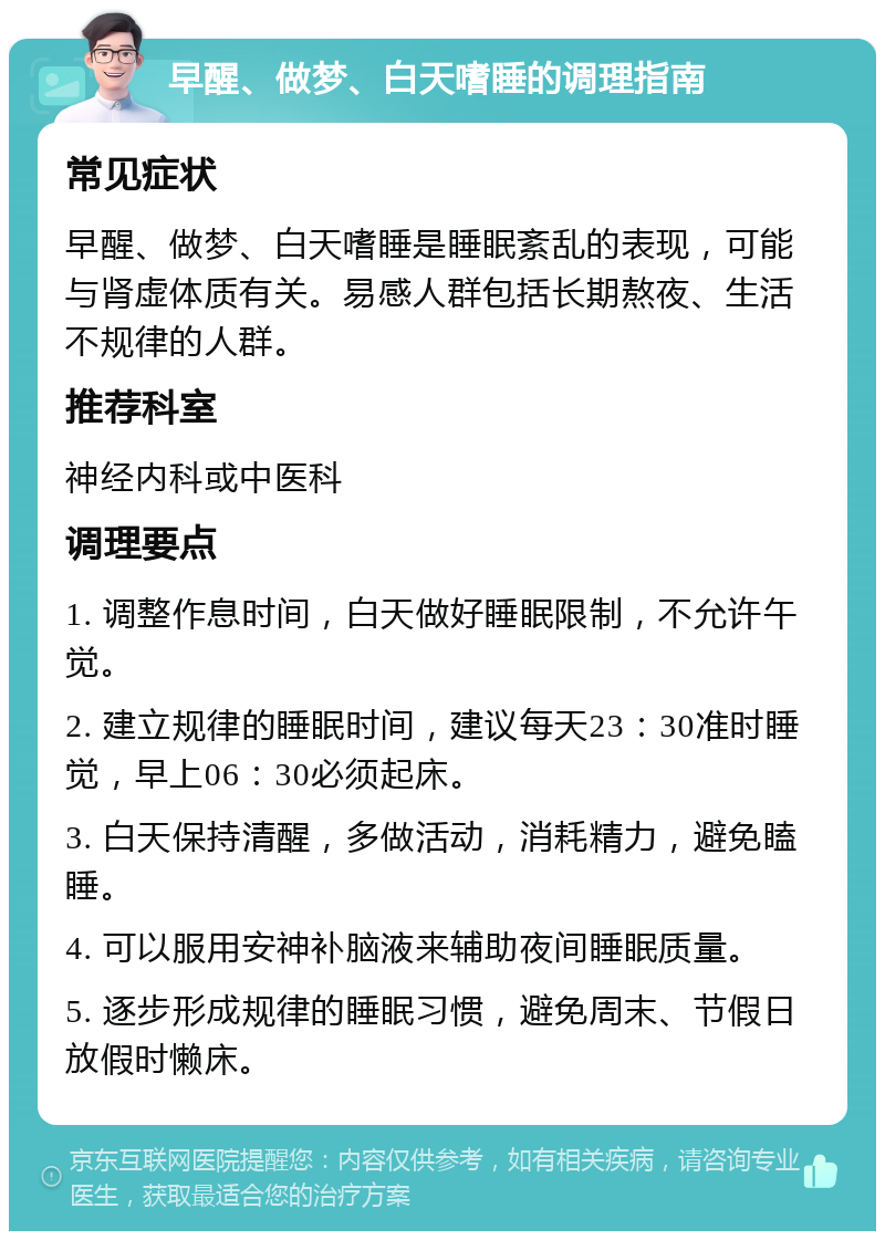 早醒、做梦、白天嗜睡的调理指南 常见症状 早醒、做梦、白天嗜睡是睡眠紊乱的表现，可能与肾虚体质有关。易感人群包括长期熬夜、生活不规律的人群。 推荐科室 神经内科或中医科 调理要点 1. 调整作息时间，白天做好睡眠限制，不允许午觉。 2. 建立规律的睡眠时间，建议每天23：30准时睡觉，早上06：30必须起床。 3. 白天保持清醒，多做活动，消耗精力，避免瞌睡。 4. 可以服用安神补脑液来辅助夜间睡眠质量。 5. 逐步形成规律的睡眠习惯，避免周末、节假日放假时懒床。