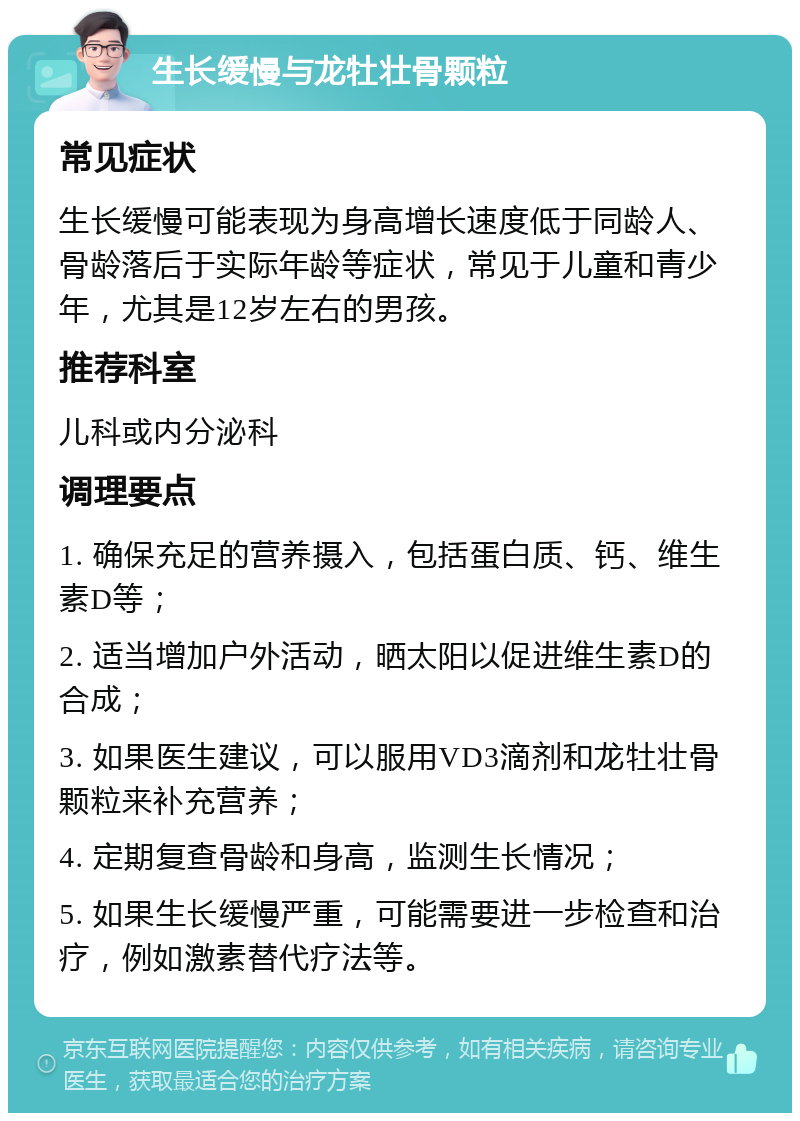 生长缓慢与龙牡壮骨颗粒 常见症状 生长缓慢可能表现为身高增长速度低于同龄人、骨龄落后于实际年龄等症状，常见于儿童和青少年，尤其是12岁左右的男孩。 推荐科室 儿科或内分泌科 调理要点 1. 确保充足的营养摄入，包括蛋白质、钙、维生素D等； 2. 适当增加户外活动，晒太阳以促进维生素D的合成； 3. 如果医生建议，可以服用VD3滴剂和龙牡壮骨颗粒来补充营养； 4. 定期复查骨龄和身高，监测生长情况； 5. 如果生长缓慢严重，可能需要进一步检查和治疗，例如激素替代疗法等。