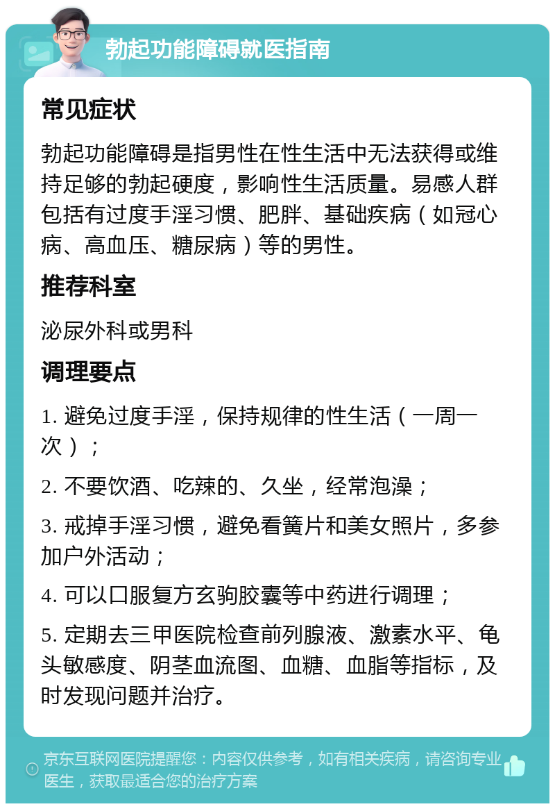 勃起功能障碍就医指南 常见症状 勃起功能障碍是指男性在性生活中无法获得或维持足够的勃起硬度，影响性生活质量。易感人群包括有过度手淫习惯、肥胖、基础疾病（如冠心病、高血压、糖尿病）等的男性。 推荐科室 泌尿外科或男科 调理要点 1. 避免过度手淫，保持规律的性生活（一周一次）； 2. 不要饮酒、吃辣的、久坐，经常泡澡； 3. 戒掉手淫习惯，避免看簧片和美女照片，多参加户外活动； 4. 可以口服复方玄驹胶囊等中药进行调理； 5. 定期去三甲医院检查前列腺液、激素水平、龟头敏感度、阴茎血流图、血糖、血脂等指标，及时发现问题并治疗。