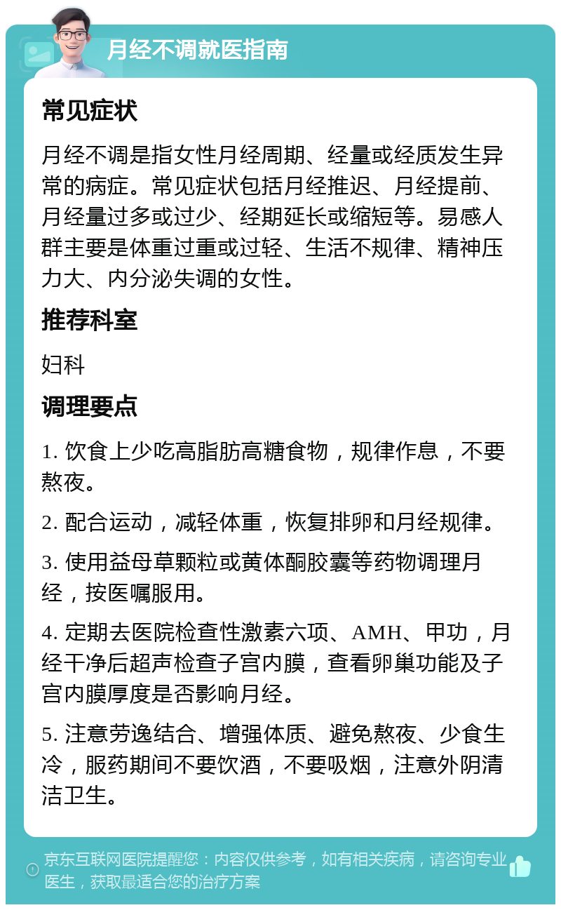 月经不调就医指南 常见症状 月经不调是指女性月经周期、经量或经质发生异常的病症。常见症状包括月经推迟、月经提前、月经量过多或过少、经期延长或缩短等。易感人群主要是体重过重或过轻、生活不规律、精神压力大、内分泌失调的女性。 推荐科室 妇科 调理要点 1. 饮食上少吃高脂肪高糖食物，规律作息，不要熬夜。 2. 配合运动，减轻体重，恢复排卵和月经规律。 3. 使用益母草颗粒或黄体酮胶囊等药物调理月经，按医嘱服用。 4. 定期去医院检查性激素六项、AMH、甲功，月经干净后超声检查子宫内膜，查看卵巢功能及子宫内膜厚度是否影响月经。 5. 注意劳逸结合、增强体质、避免熬夜、少食生冷，服药期间不要饮酒，不要吸烟，注意外阴清洁卫生。