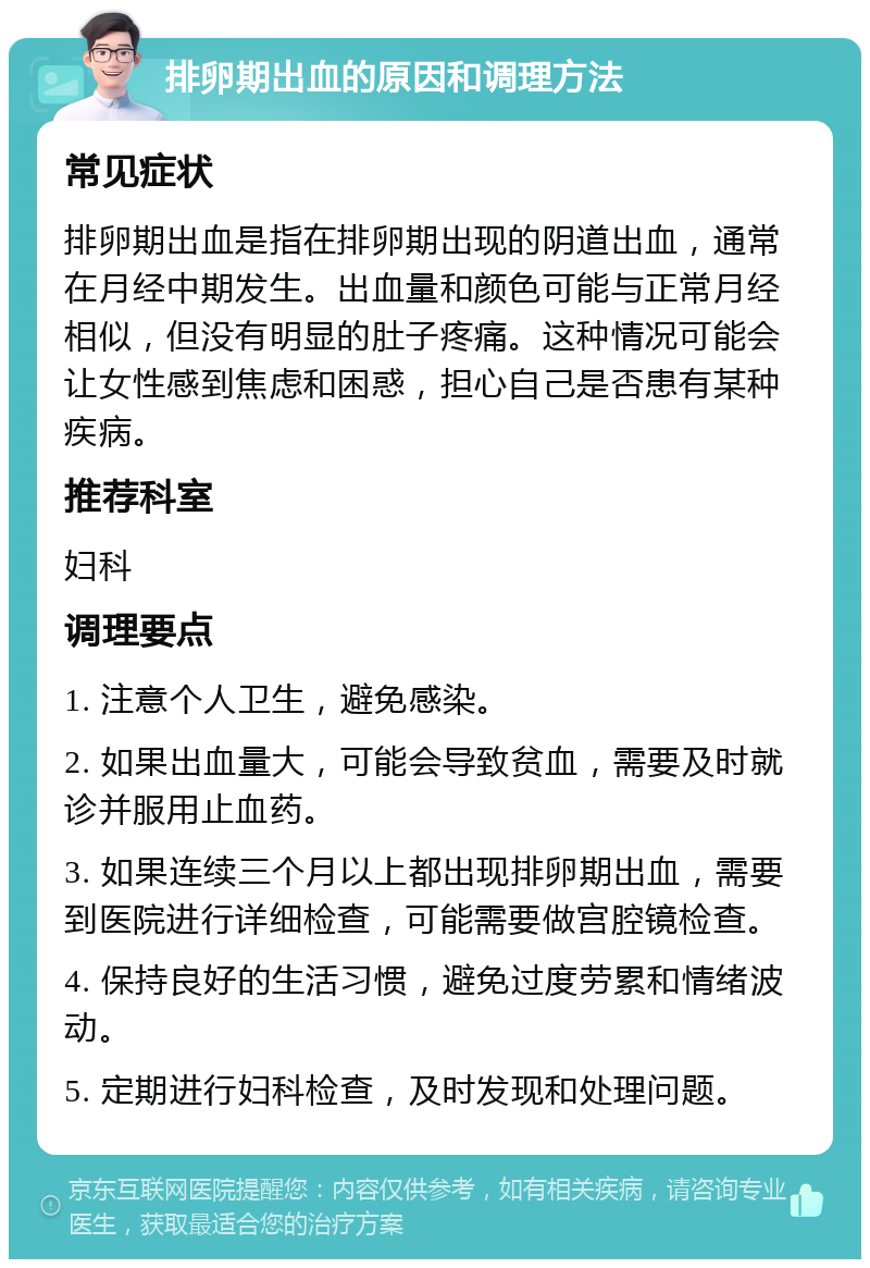 排卵期出血的原因和调理方法 常见症状 排卵期出血是指在排卵期出现的阴道出血，通常在月经中期发生。出血量和颜色可能与正常月经相似，但没有明显的肚子疼痛。这种情况可能会让女性感到焦虑和困惑，担心自己是否患有某种疾病。 推荐科室 妇科 调理要点 1. 注意个人卫生，避免感染。 2. 如果出血量大，可能会导致贫血，需要及时就诊并服用止血药。 3. 如果连续三个月以上都出现排卵期出血，需要到医院进行详细检查，可能需要做宫腔镜检查。 4. 保持良好的生活习惯，避免过度劳累和情绪波动。 5. 定期进行妇科检查，及时发现和处理问题。