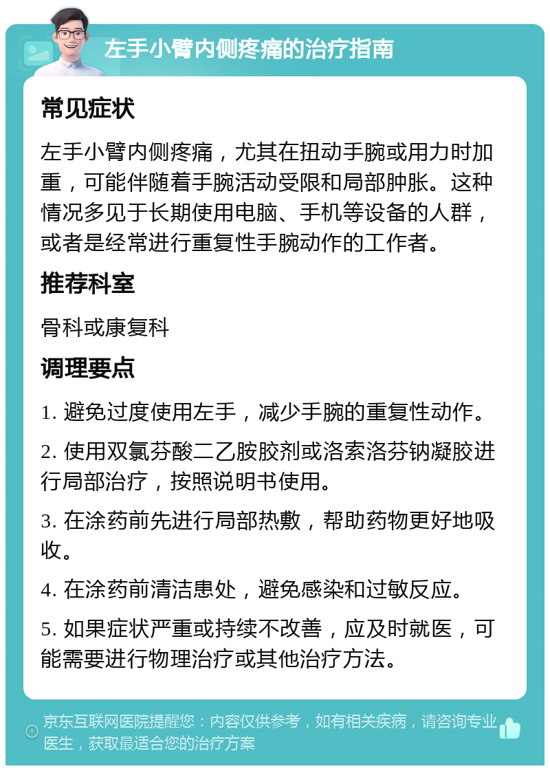 左手小臂内侧疼痛的治疗指南 常见症状 左手小臂内侧疼痛，尤其在扭动手腕或用力时加重，可能伴随着手腕活动受限和局部肿胀。这种情况多见于长期使用电脑、手机等设备的人群，或者是经常进行重复性手腕动作的工作者。 推荐科室 骨科或康复科 调理要点 1. 避免过度使用左手，减少手腕的重复性动作。 2. 使用双氯芬酸二乙胺胶剂或洛索洛芬钠凝胶进行局部治疗，按照说明书使用。 3. 在涂药前先进行局部热敷，帮助药物更好地吸收。 4. 在涂药前清洁患处，避免感染和过敏反应。 5. 如果症状严重或持续不改善，应及时就医，可能需要进行物理治疗或其他治疗方法。