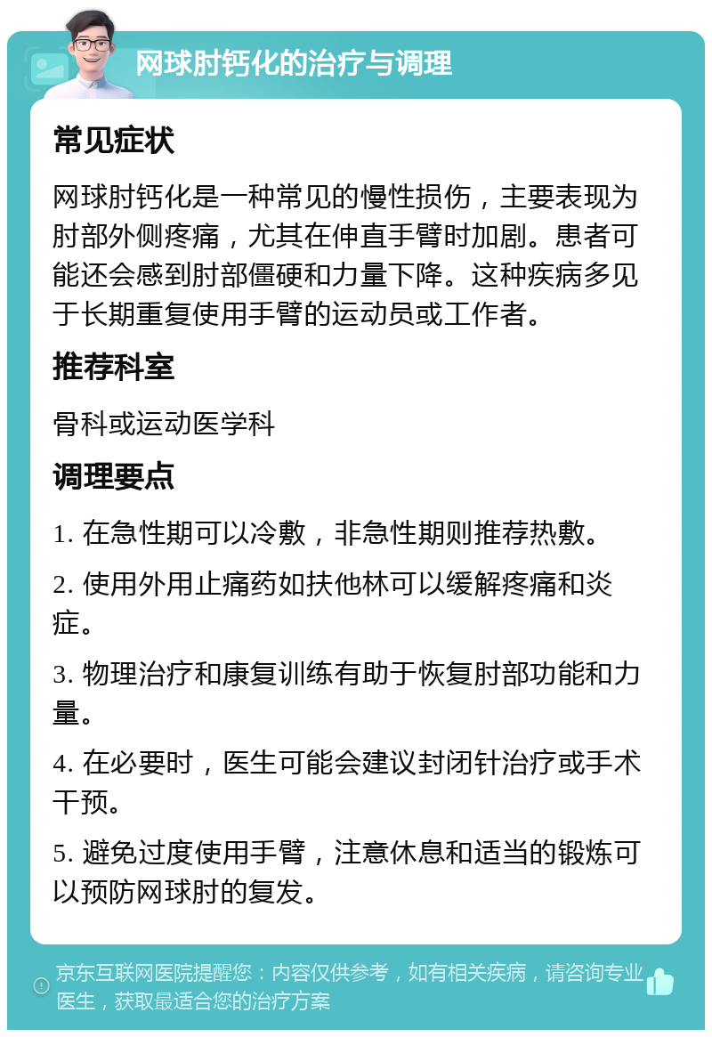 网球肘钙化的治疗与调理 常见症状 网球肘钙化是一种常见的慢性损伤，主要表现为肘部外侧疼痛，尤其在伸直手臂时加剧。患者可能还会感到肘部僵硬和力量下降。这种疾病多见于长期重复使用手臂的运动员或工作者。 推荐科室 骨科或运动医学科 调理要点 1. 在急性期可以冷敷，非急性期则推荐热敷。 2. 使用外用止痛药如扶他林可以缓解疼痛和炎症。 3. 物理治疗和康复训练有助于恢复肘部功能和力量。 4. 在必要时，医生可能会建议封闭针治疗或手术干预。 5. 避免过度使用手臂，注意休息和适当的锻炼可以预防网球肘的复发。