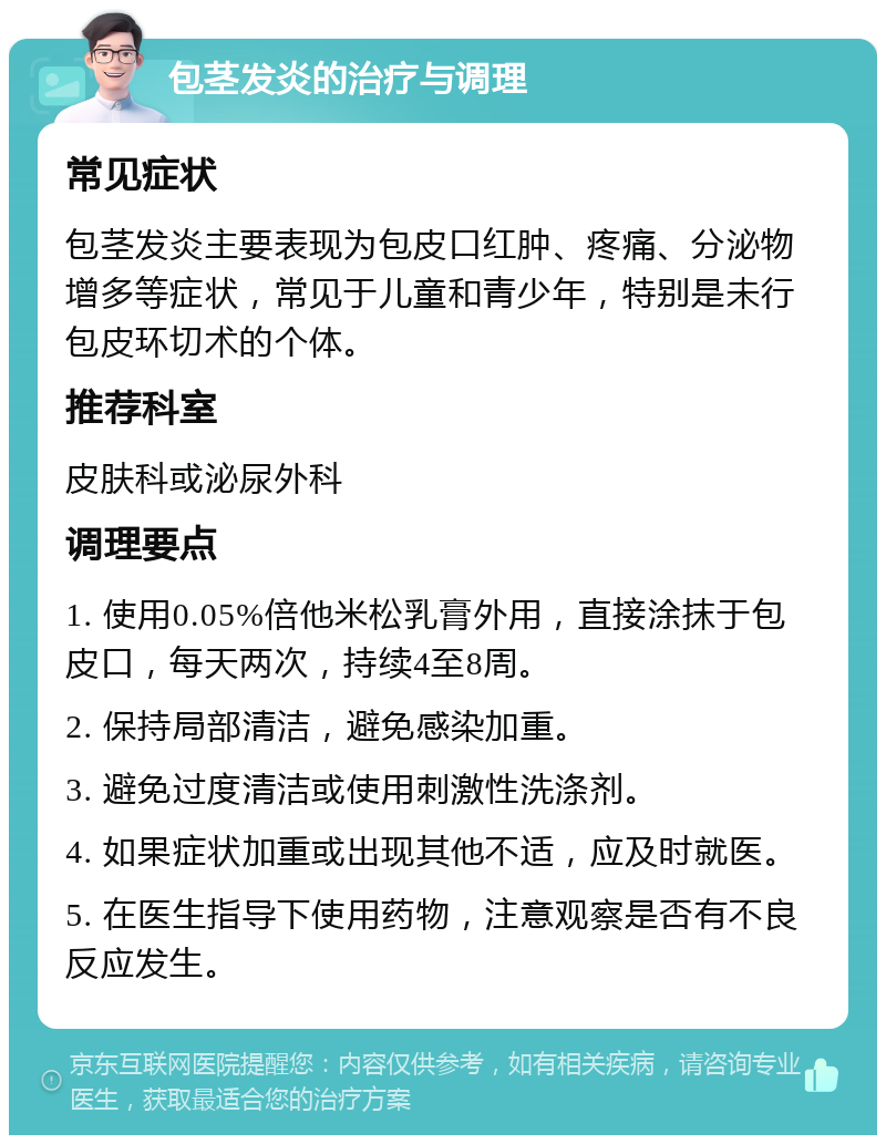 包茎发炎的治疗与调理 常见症状 包茎发炎主要表现为包皮口红肿、疼痛、分泌物增多等症状，常见于儿童和青少年，特别是未行包皮环切术的个体。 推荐科室 皮肤科或泌尿外科 调理要点 1. 使用0.05%倍他米松乳膏外用，直接涂抹于包皮口，每天两次，持续4至8周。 2. 保持局部清洁，避免感染加重。 3. 避免过度清洁或使用刺激性洗涤剂。 4. 如果症状加重或出现其他不适，应及时就医。 5. 在医生指导下使用药物，注意观察是否有不良反应发生。