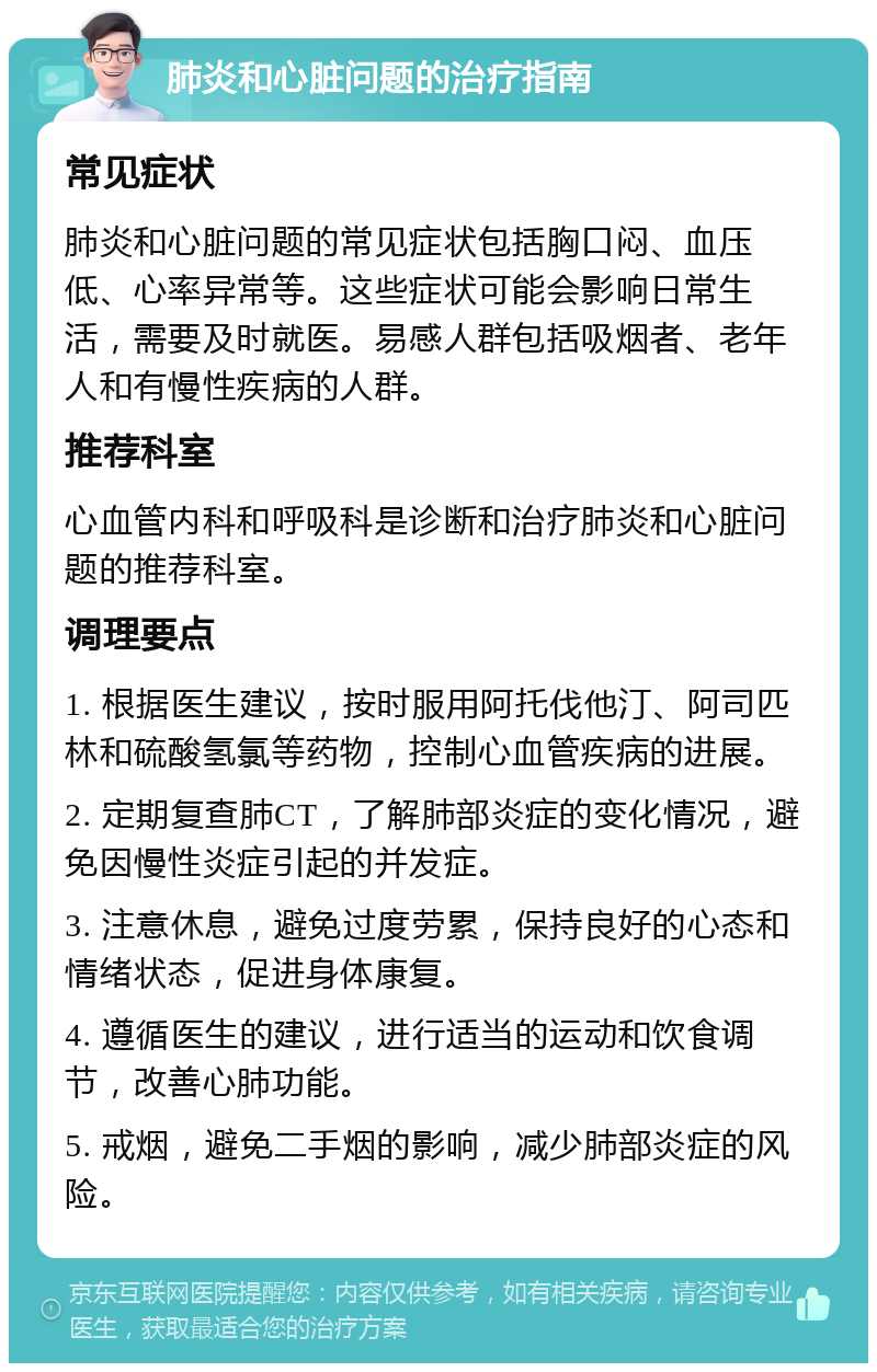 肺炎和心脏问题的治疗指南 常见症状 肺炎和心脏问题的常见症状包括胸口闷、血压低、心率异常等。这些症状可能会影响日常生活，需要及时就医。易感人群包括吸烟者、老年人和有慢性疾病的人群。 推荐科室 心血管内科和呼吸科是诊断和治疗肺炎和心脏问题的推荐科室。 调理要点 1. 根据医生建议，按时服用阿托伐他汀、阿司匹林和硫酸氢氯等药物，控制心血管疾病的进展。 2. 定期复查肺CT，了解肺部炎症的变化情况，避免因慢性炎症引起的并发症。 3. 注意休息，避免过度劳累，保持良好的心态和情绪状态，促进身体康复。 4. 遵循医生的建议，进行适当的运动和饮食调节，改善心肺功能。 5. 戒烟，避免二手烟的影响，减少肺部炎症的风险。