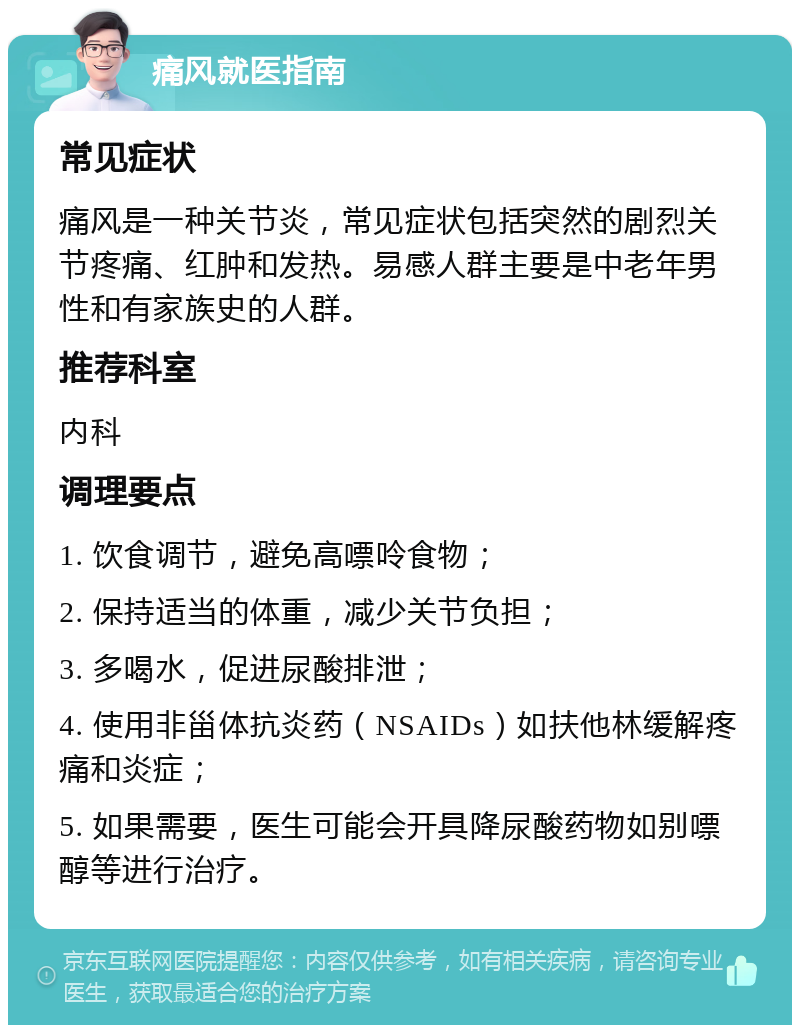 痛风就医指南 常见症状 痛风是一种关节炎，常见症状包括突然的剧烈关节疼痛、红肿和发热。易感人群主要是中老年男性和有家族史的人群。 推荐科室 内科 调理要点 1. 饮食调节，避免高嘌呤食物； 2. 保持适当的体重，减少关节负担； 3. 多喝水，促进尿酸排泄； 4. 使用非甾体抗炎药（NSAIDs）如扶他林缓解疼痛和炎症； 5. 如果需要，医生可能会开具降尿酸药物如别嘌醇等进行治疗。